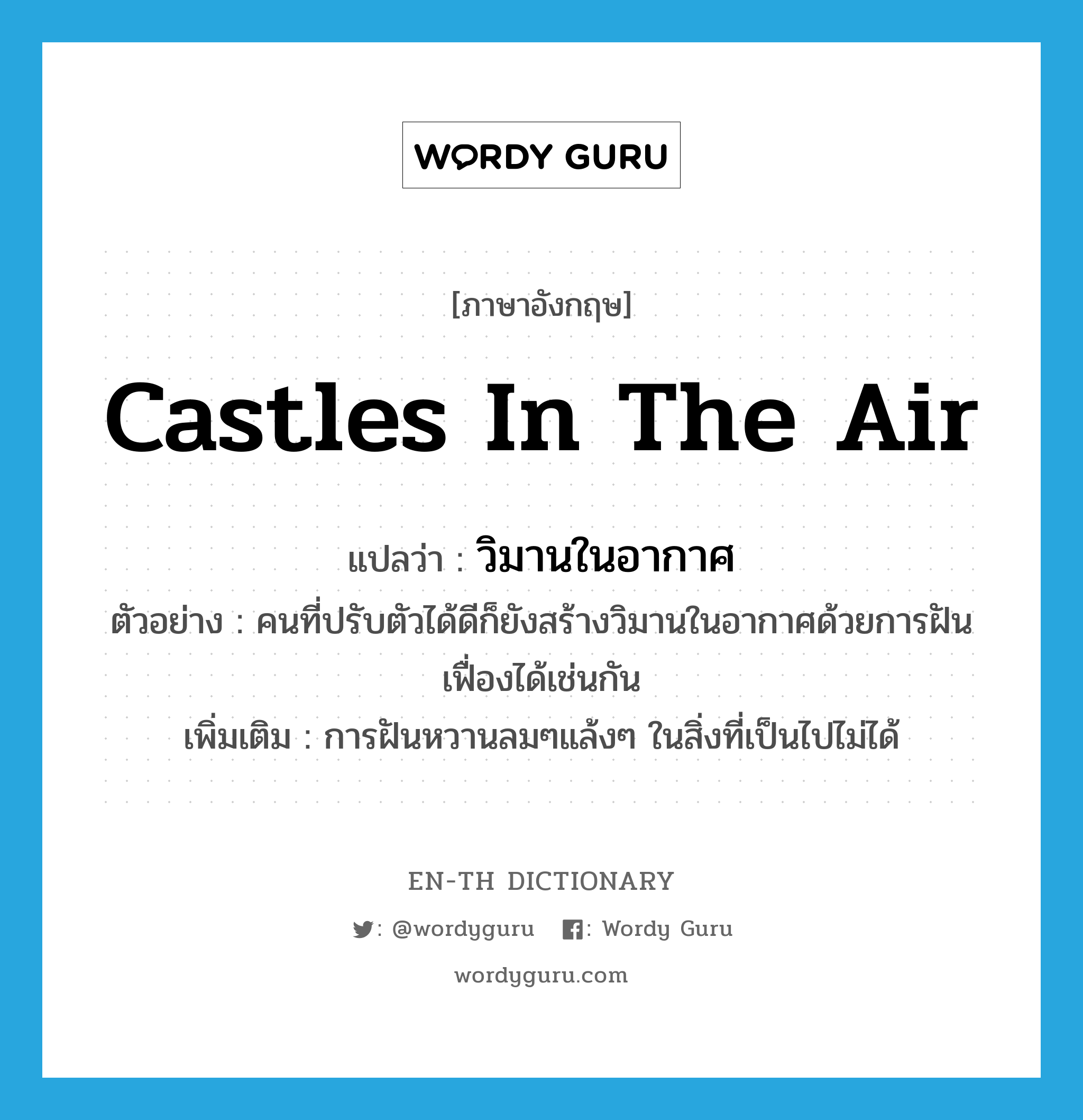 castles in the air แปลว่า?, คำศัพท์ภาษาอังกฤษ castles in the air แปลว่า วิมานในอากาศ ประเภท N ตัวอย่าง คนที่ปรับตัวได้ดีก็ยังสร้างวิมานในอากาศด้วยการฝันเฟื่องได้เช่นกัน เพิ่มเติม การฝันหวานลมๆแล้งๆ ในสิ่งที่เป็นไปไม่ได้ หมวด N