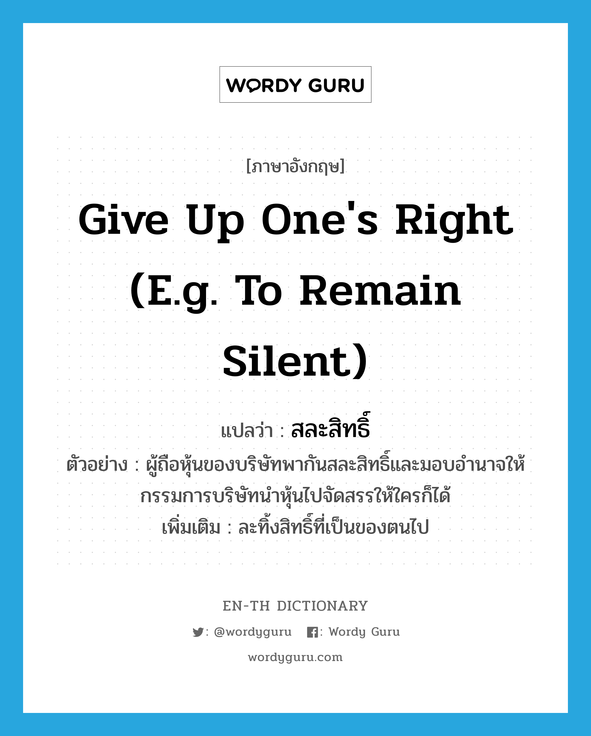 give up one&#39;s right (e.g. to remain silent) แปลว่า?, คำศัพท์ภาษาอังกฤษ give up one&#39;s right (e.g. to remain silent) แปลว่า สละสิทธิ์ ประเภท V ตัวอย่าง ผู้ถือหุ้นของบริษัทพากันสละสิทธิ์และมอบอำนาจให้กรรมการบริษัทนำหุ้นไปจัดสรรให้ใครก็ได้ เพิ่มเติม ละทิ้งสิทธิ์ที่เป็นของตนไป หมวด V