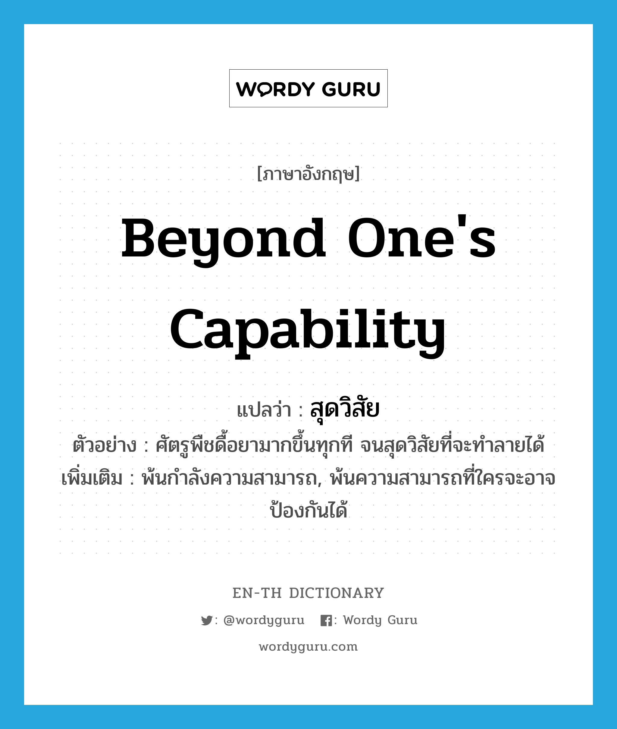 beyond one&#39;s capability แปลว่า?, คำศัพท์ภาษาอังกฤษ beyond one&#39;s capability แปลว่า สุดวิสัย ประเภท ADV ตัวอย่าง ศัตรูพืชดื้อยามากขึ้นทุกที จนสุดวิสัยที่จะทำลายได้ เพิ่มเติม พ้นกำลังความสามารถ, พ้นความสามารถที่ใครจะอาจป้องกันได้ หมวด ADV