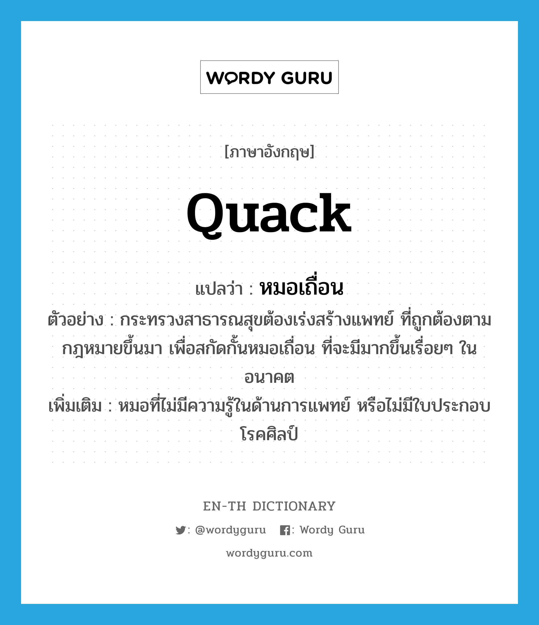 quack แปลว่า?, คำศัพท์ภาษาอังกฤษ quack แปลว่า หมอเถื่อน ประเภท N ตัวอย่าง กระทรวงสาธารณสุขต้องเร่งสร้างแพทย์ ที่ถูกต้องตามกฎหมายขึ้นมา เพื่อสกัดกั้นหมอเถื่อน ที่จะมีมากขึ้นเรื่อยๆ ในอนาคต เพิ่มเติม หมอที่ไม่มีความรู้ในด้านการแพทย์ หรือไม่มีใบประกอบโรคศิลป์ หมวด N