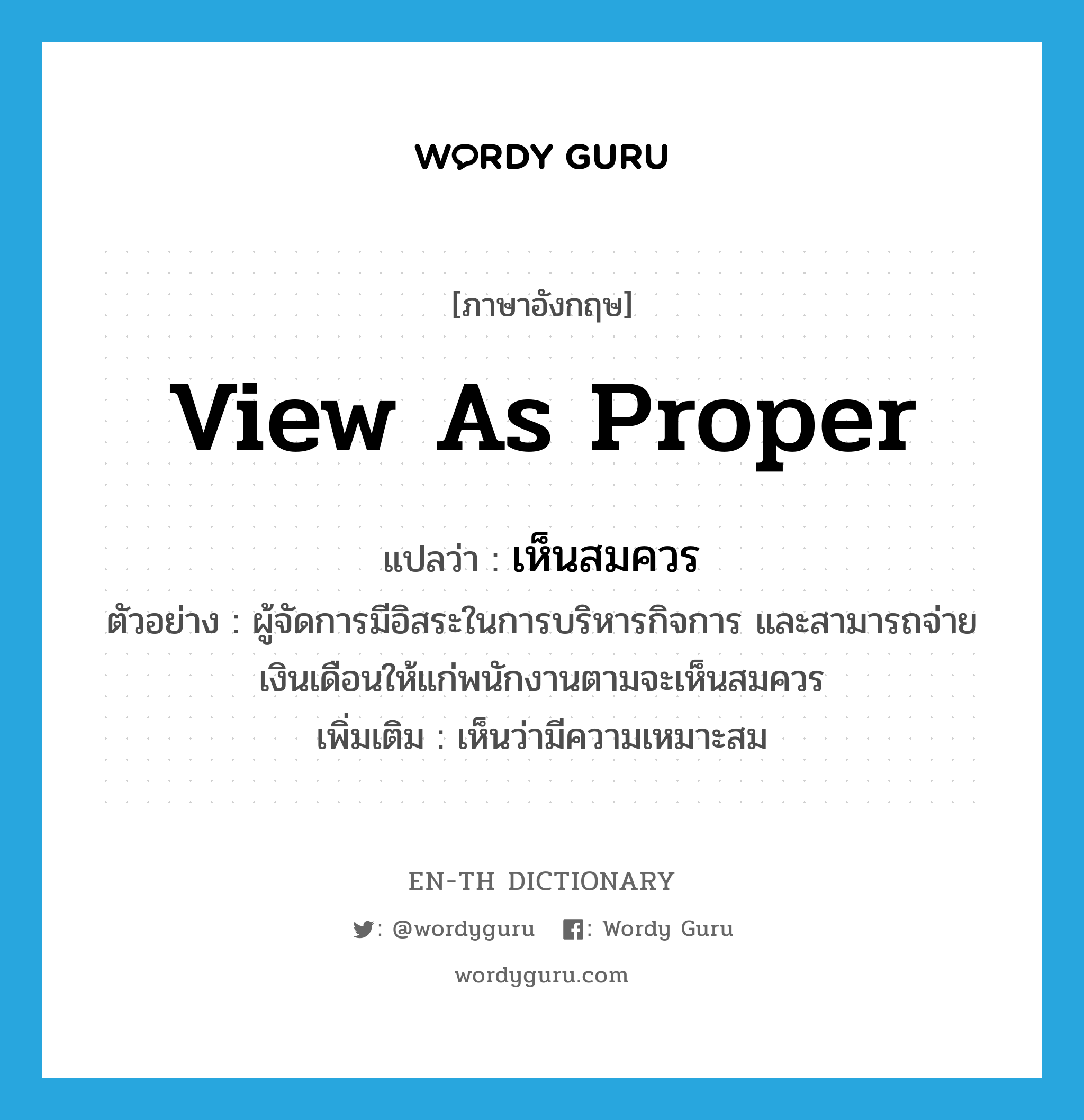 view as proper แปลว่า?, คำศัพท์ภาษาอังกฤษ view as proper แปลว่า เห็นสมควร ประเภท V ตัวอย่าง ผู้จัดการมีอิสระในการบริหารกิจการ และสามารถจ่ายเงินเดือนให้แก่พนักงานตามจะเห็นสมควร เพิ่มเติม เห็นว่ามีความเหมาะสม หมวด V