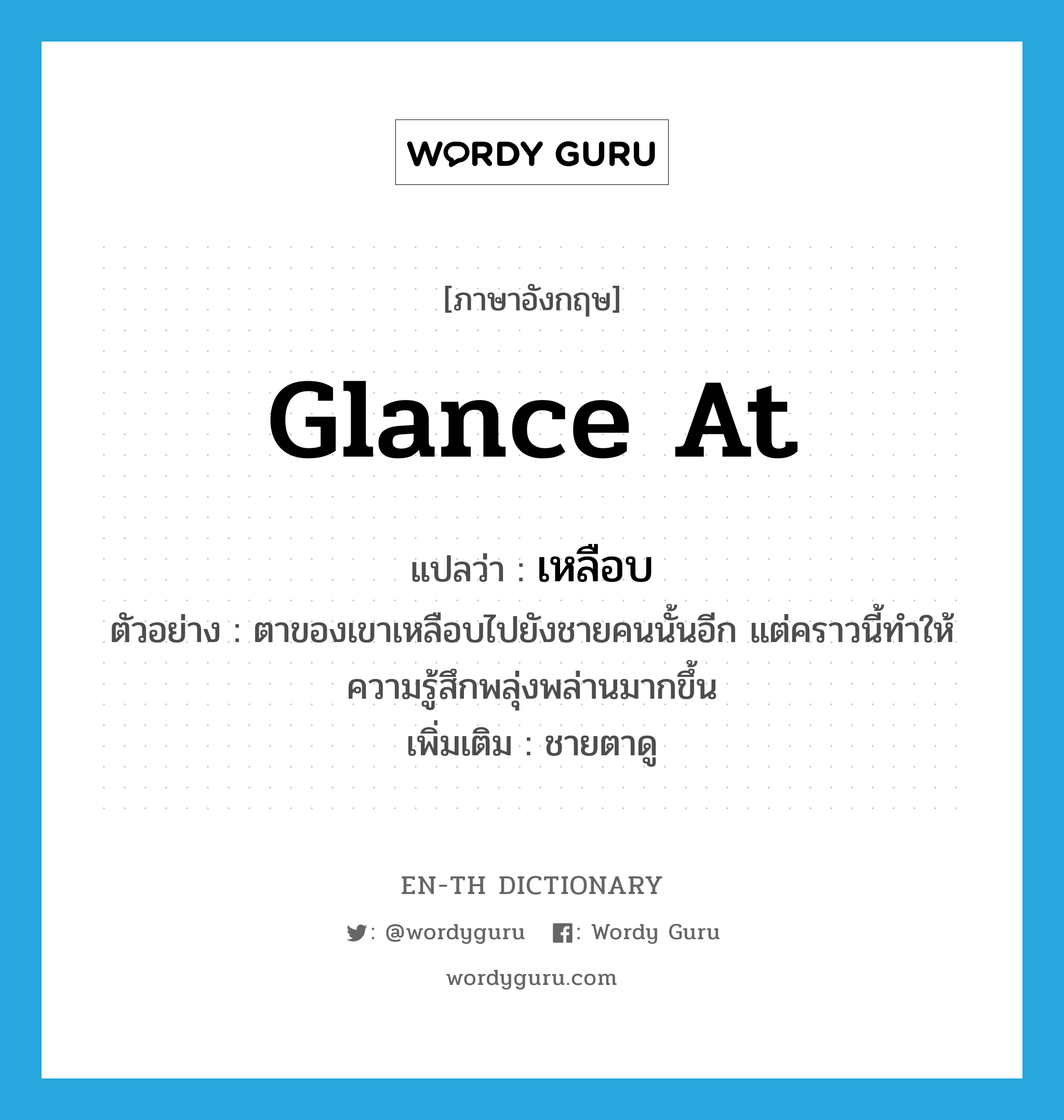 glance (at) แปลว่า?, คำศัพท์ภาษาอังกฤษ glance at แปลว่า เหลือบ ประเภท V ตัวอย่าง ตาของเขาเหลือบไปยังชายคนนั้นอีก แต่คราวนี้ทำให้ความรู้สึกพลุ่งพล่านมากขึ้น เพิ่มเติม ชายตาดู หมวด V