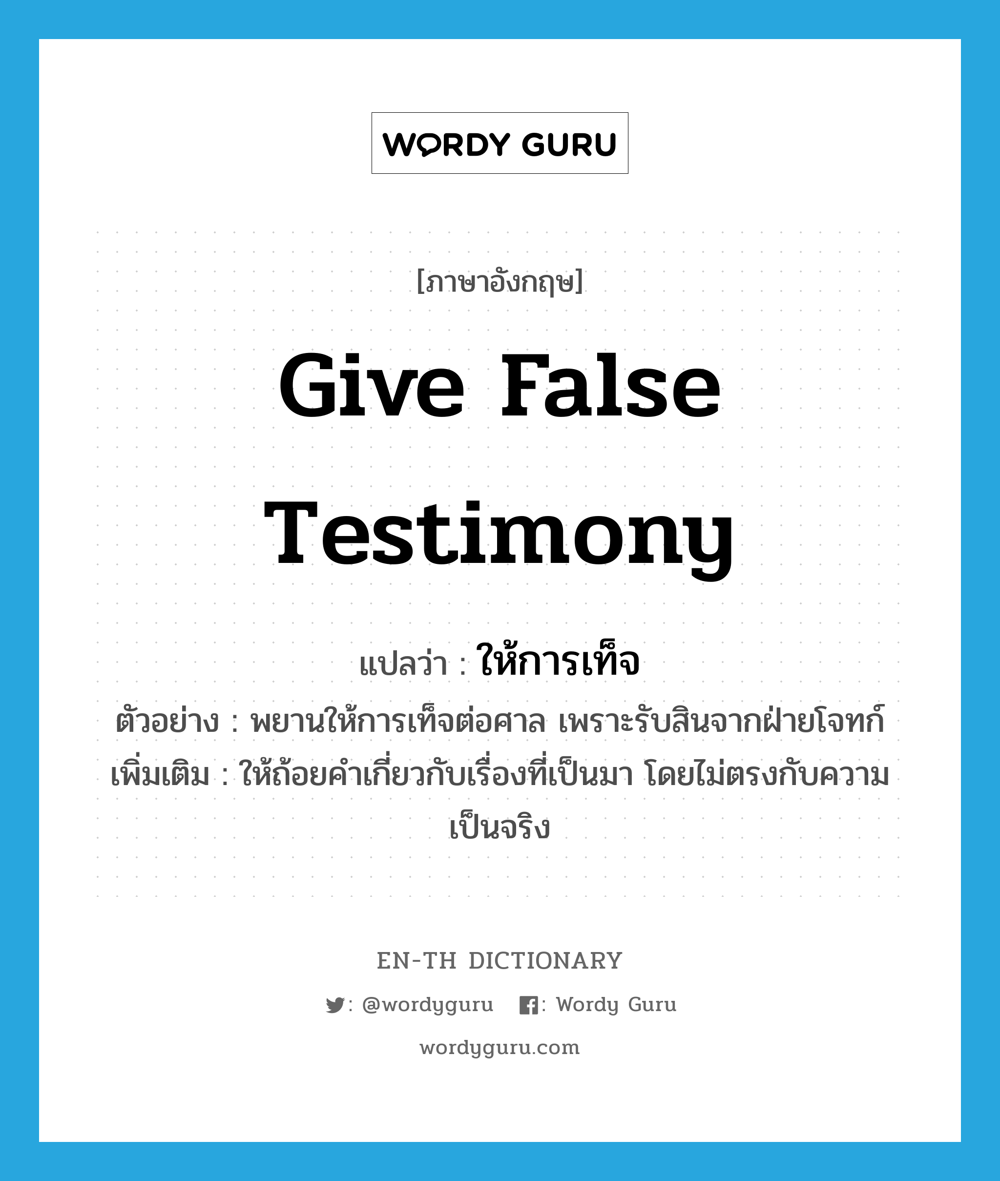 give false testimony แปลว่า?, คำศัพท์ภาษาอังกฤษ give false testimony แปลว่า ให้การเท็จ ประเภท V ตัวอย่าง พยานให้การเท็จต่อศาล เพราะรับสินจากฝ่ายโจทก์ เพิ่มเติม ให้ถ้อยคำเกี่ยวกับเรื่องที่เป็นมา โดยไม่ตรงกับความเป็นจริง หมวด V