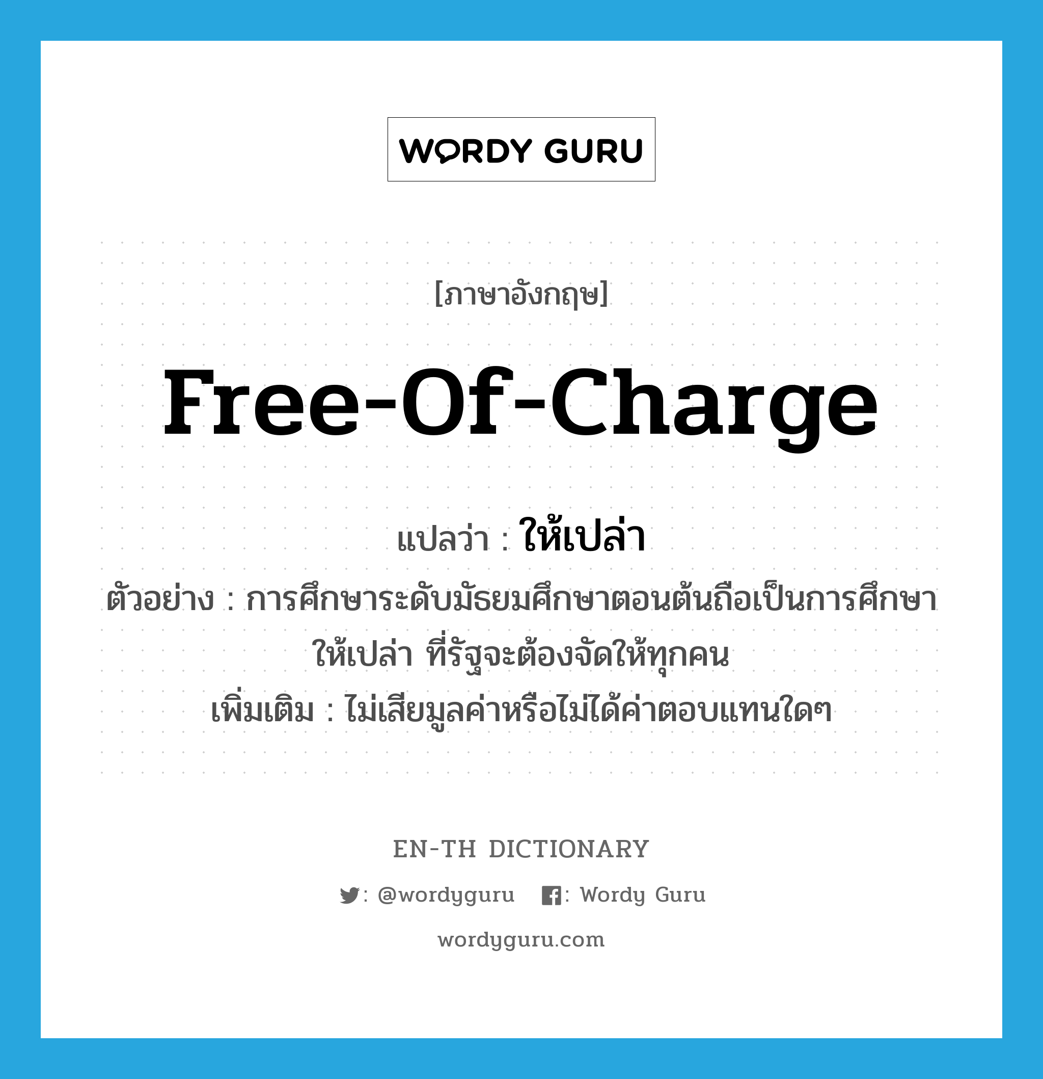 free of charge แปลว่า?, คำศัพท์ภาษาอังกฤษ free-of-charge แปลว่า ให้เปล่า ประเภท ADJ ตัวอย่าง การศึกษาระดับมัธยมศึกษาตอนต้นถือเป็นการศึกษาให้เปล่า ที่รัฐจะต้องจัดให้ทุกคน เพิ่มเติม ไม่เสียมูลค่าหรือไม่ได้ค่าตอบแทนใดๆ หมวด ADJ