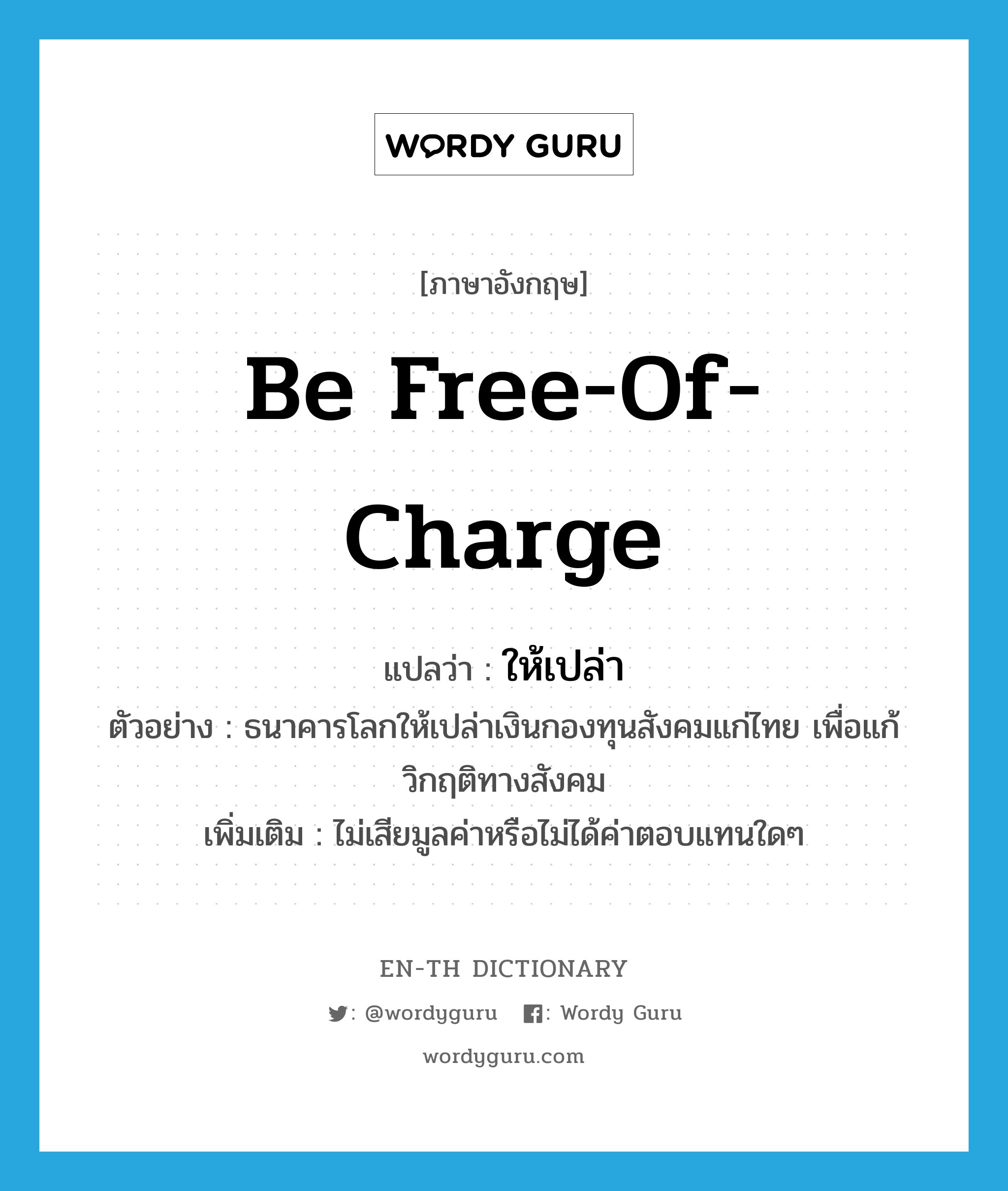 be free-of-charge แปลว่า?, คำศัพท์ภาษาอังกฤษ be free-of-charge แปลว่า ให้เปล่า ประเภท V ตัวอย่าง ธนาคารโลกให้เปล่าเงินกองทุนสังคมแก่ไทย เพื่อแก้วิกฤติทางสังคม เพิ่มเติม ไม่เสียมูลค่าหรือไม่ได้ค่าตอบแทนใดๆ หมวด V