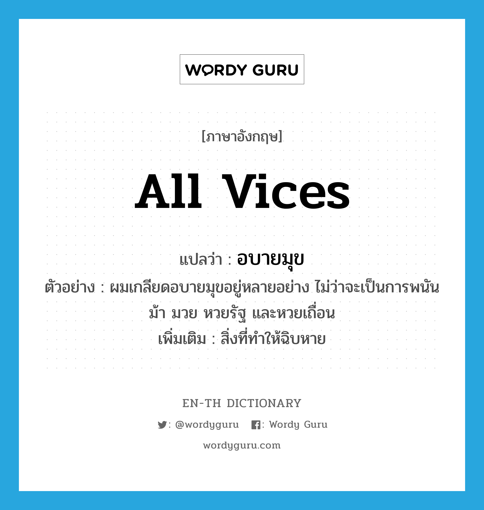 all vices แปลว่า?, คำศัพท์ภาษาอังกฤษ all vices แปลว่า อบายมุข ประเภท N ตัวอย่าง ผมเกลียดอบายมุขอยู่หลายอย่าง ไม่ว่าจะเป็นการพนัน ม้า มวย หวยรัฐ และหวยเถื่อน เพิ่มเติม สิ่งที่ทำให้ฉิบหาย หมวด N