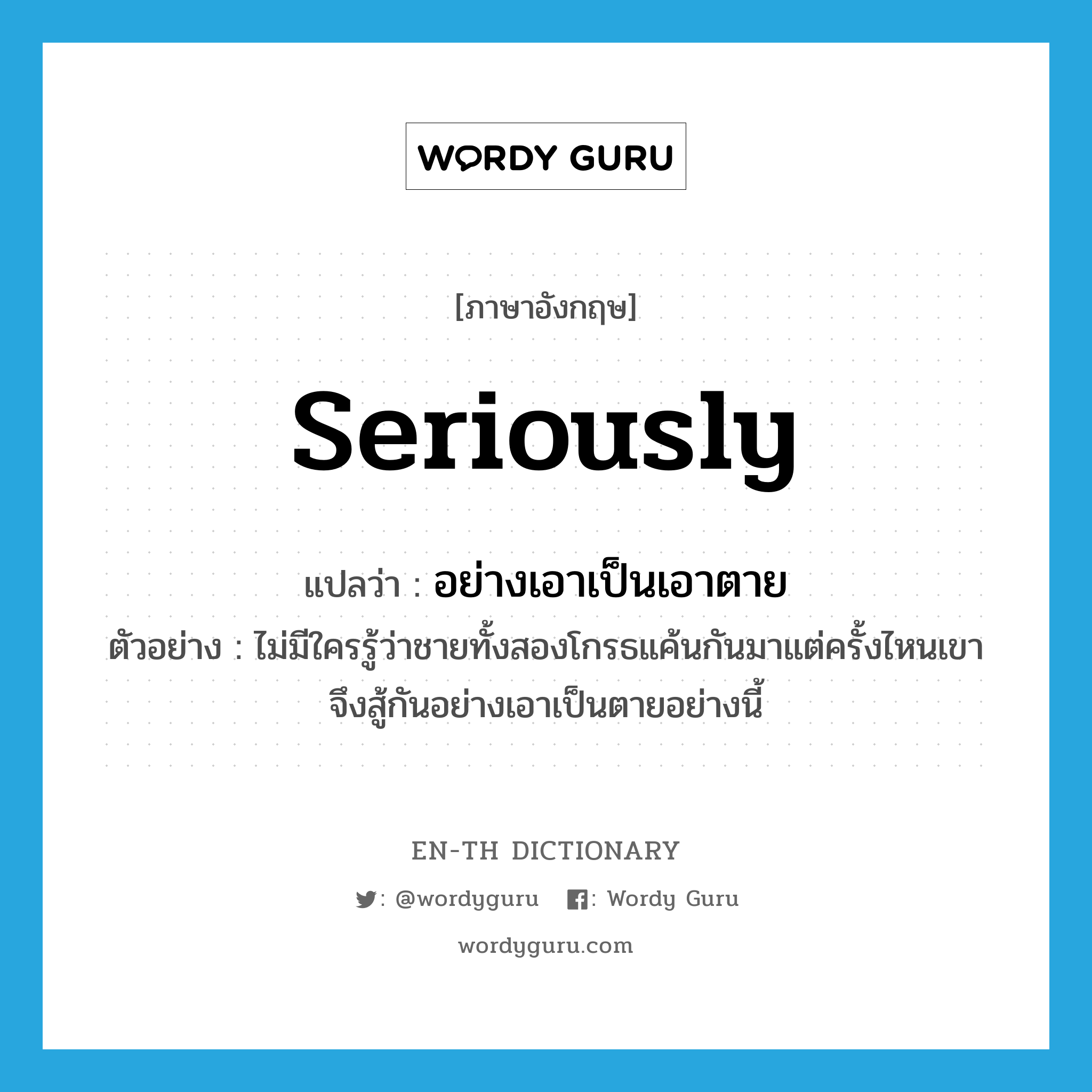 seriously แปลว่า?, คำศัพท์ภาษาอังกฤษ seriously แปลว่า อย่างเอาเป็นเอาตาย ประเภท ADV ตัวอย่าง ไม่มีใครรู้ว่าชายทั้งสองโกรธแค้นกันมาแต่ครั้งไหนเขาจึงสู้กันอย่างเอาเป็นตายอย่างนี้ หมวด ADV