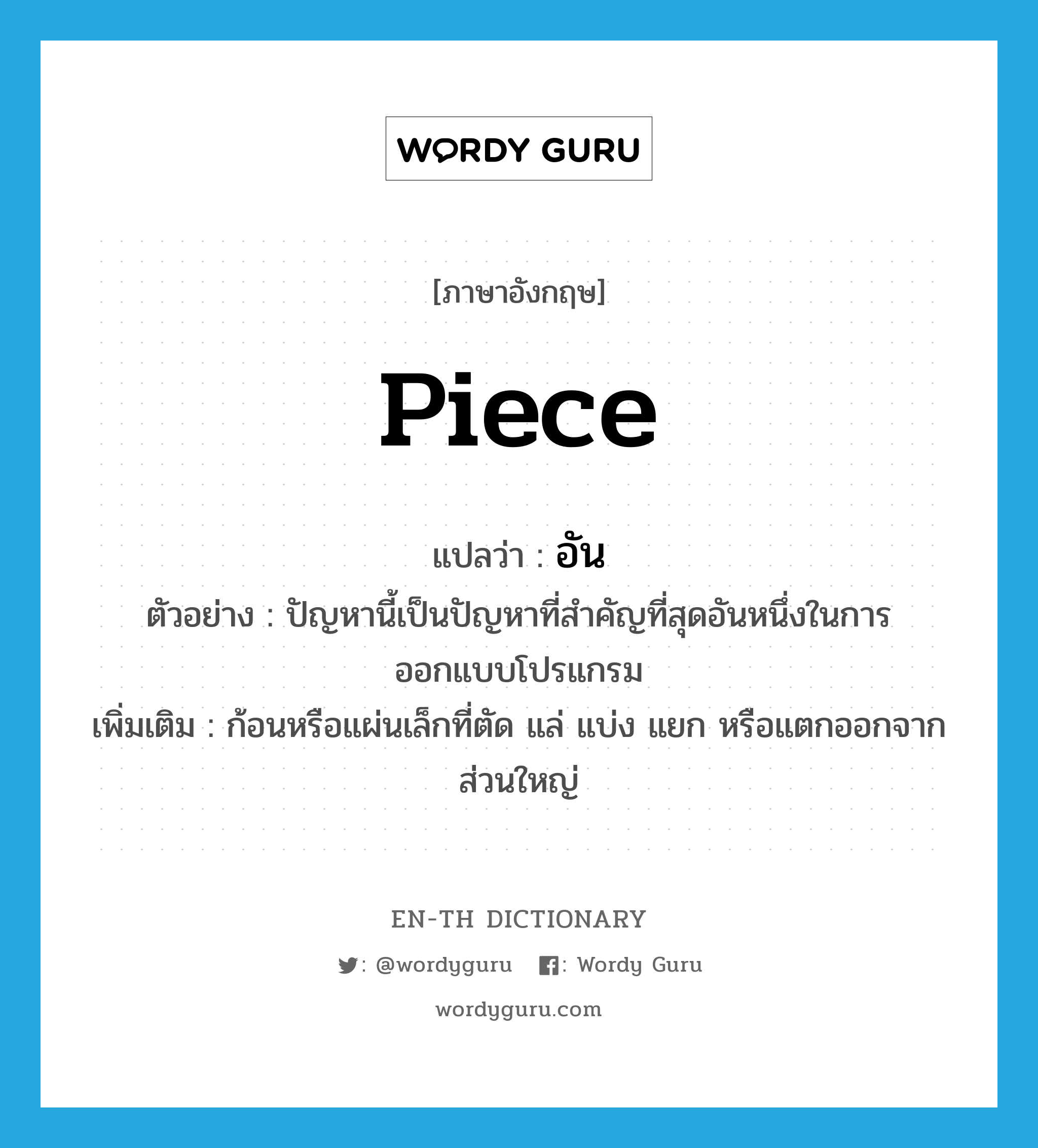 piece แปลว่า?, คำศัพท์ภาษาอังกฤษ piece แปลว่า อัน ประเภท N ตัวอย่าง ปัญหานี้เป็นปัญหาที่สำคัญที่สุดอันหนึ่งในการออกแบบโปรแกรม เพิ่มเติม ก้อนหรือแผ่นเล็กที่ตัด แล่ แบ่ง แยก หรือแตกออกจากส่วนใหญ่ หมวด N