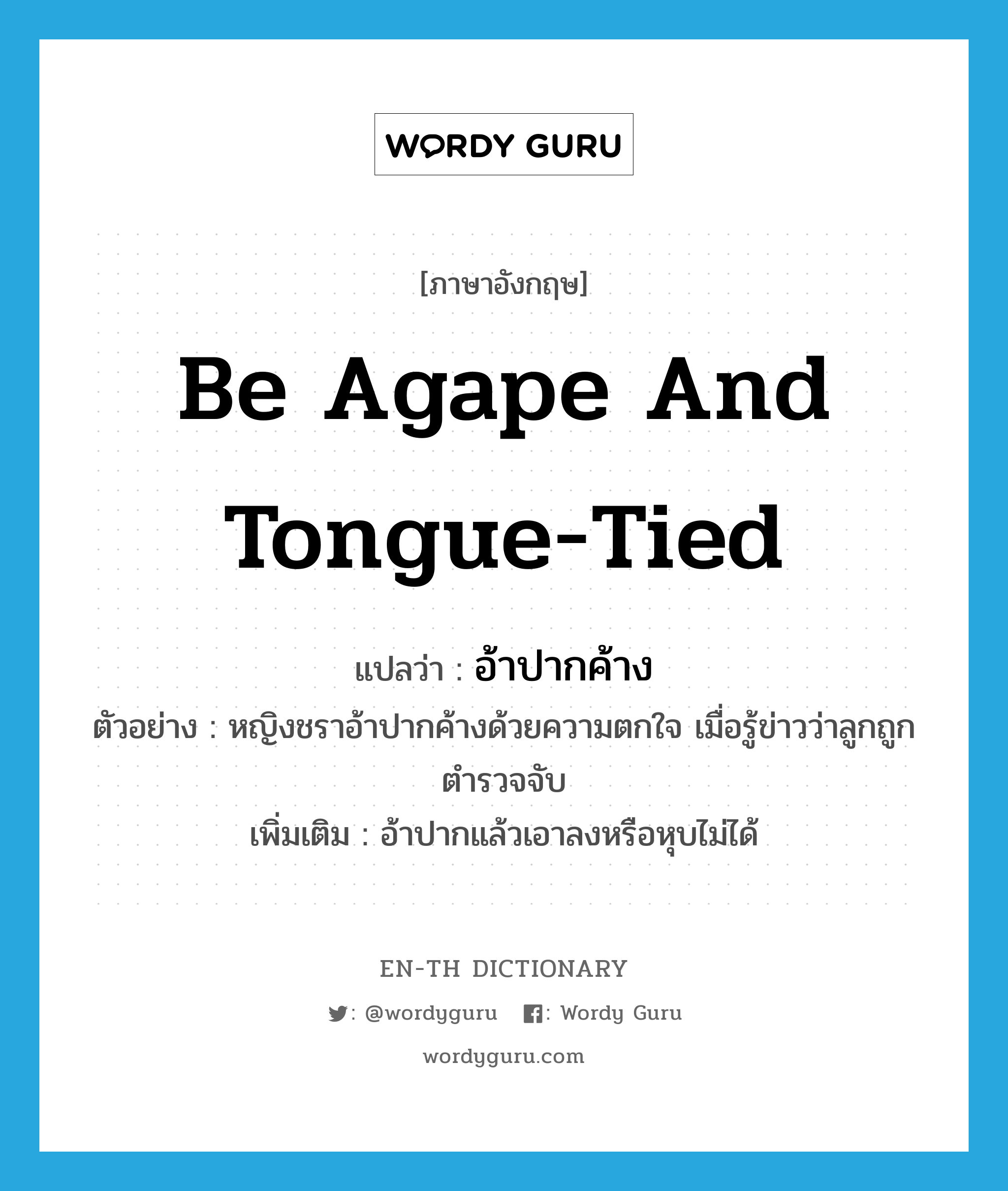 be agape and tongue-tied แปลว่า?, คำศัพท์ภาษาอังกฤษ be agape and tongue-tied แปลว่า อ้าปากค้าง ประเภท V ตัวอย่าง หญิงชราอ้าปากค้างด้วยความตกใจ เมื่อรู้ข่าวว่าลูกถูกตำรวจจับ เพิ่มเติม อ้าปากแล้วเอาลงหรือหุบไม่ได้ หมวด V