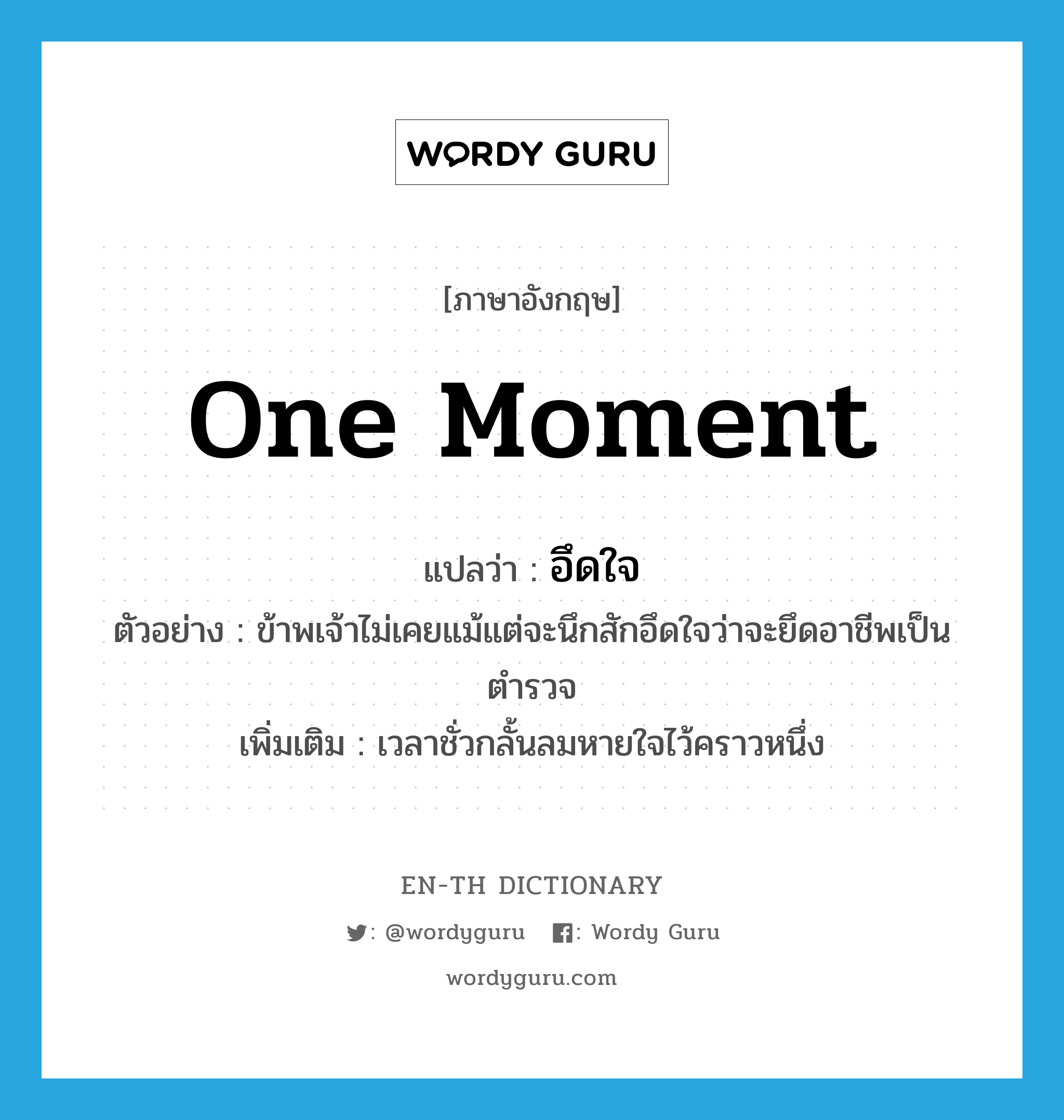 one moment แปลว่า?, คำศัพท์ภาษาอังกฤษ one moment แปลว่า อึดใจ ประเภท N ตัวอย่าง ข้าพเจ้าไม่เคยแม้แต่จะนึกสักอึดใจว่าจะยึดอาชีพเป็นตำรวจ เพิ่มเติม เวลาชั่วกลั้นลมหายใจไว้คราวหนึ่ง หมวด N