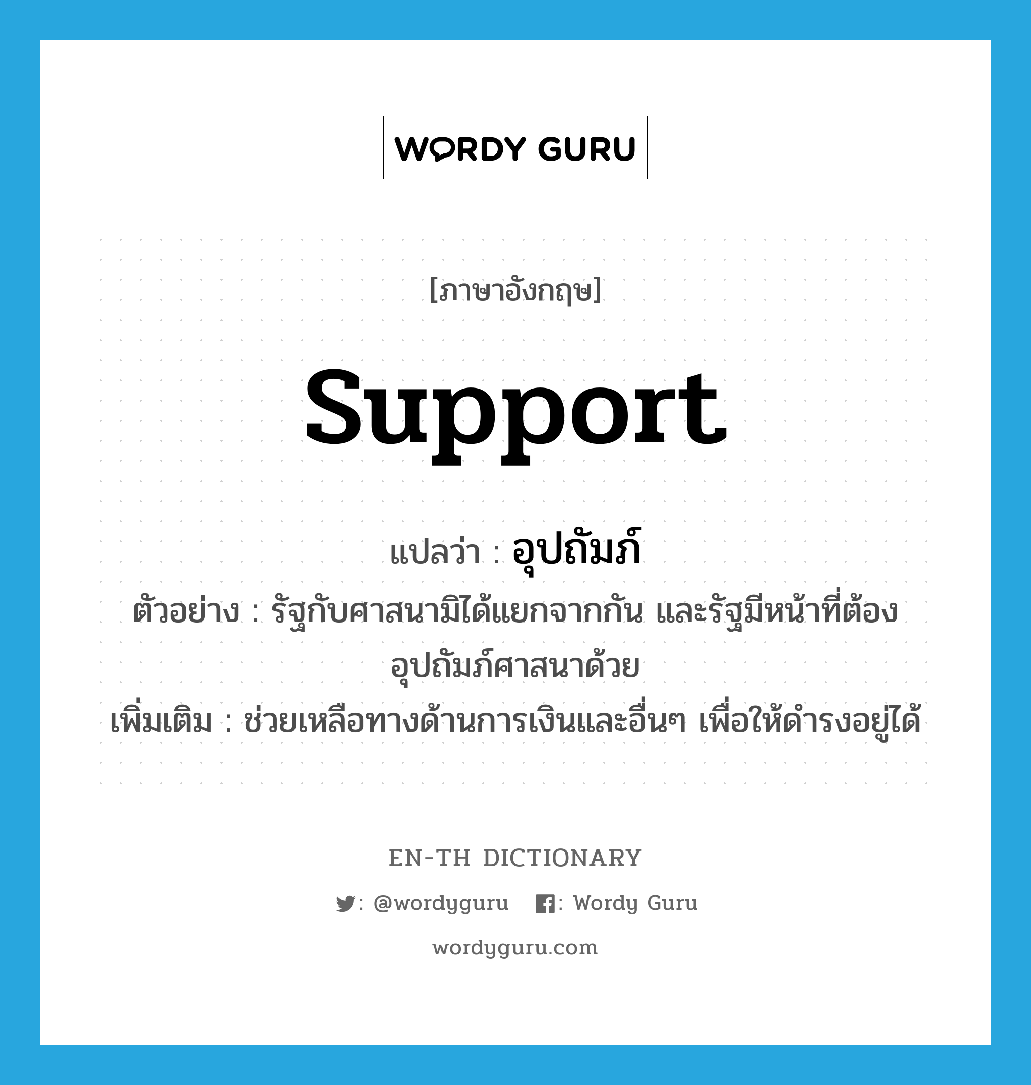 support แปลว่า?, คำศัพท์ภาษาอังกฤษ support แปลว่า อุปถัมภ์ ประเภท V ตัวอย่าง รัฐกับศาสนามิได้แยกจากกัน และรัฐมีหน้าที่ต้องอุปถัมภ์ศาสนาด้วย เพิ่มเติม ช่วยเหลือทางด้านการเงินและอื่นๆ เพื่อให้ดำรงอยู่ได้ หมวด V