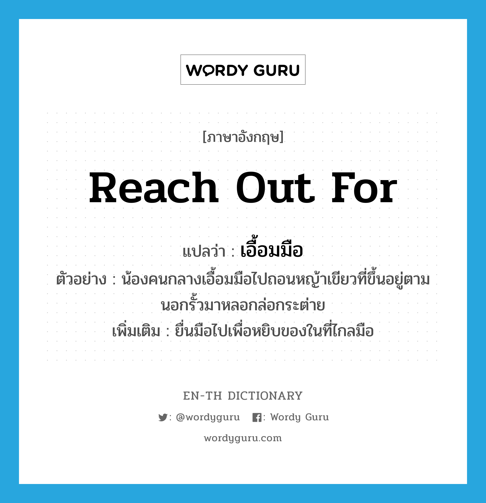 reach out for แปลว่า?, คำศัพท์ภาษาอังกฤษ reach out for แปลว่า เอื้อมมือ ประเภท V ตัวอย่าง น้องคนกลางเอื้อมมือไปถอนหญ้าเขียวที่ขึ้นอยู่ตามนอกรั้วมาหลอกล่อกระต่าย เพิ่มเติม ยื่นมือไปเพื่อหยิบของในที่ไกลมือ หมวด V