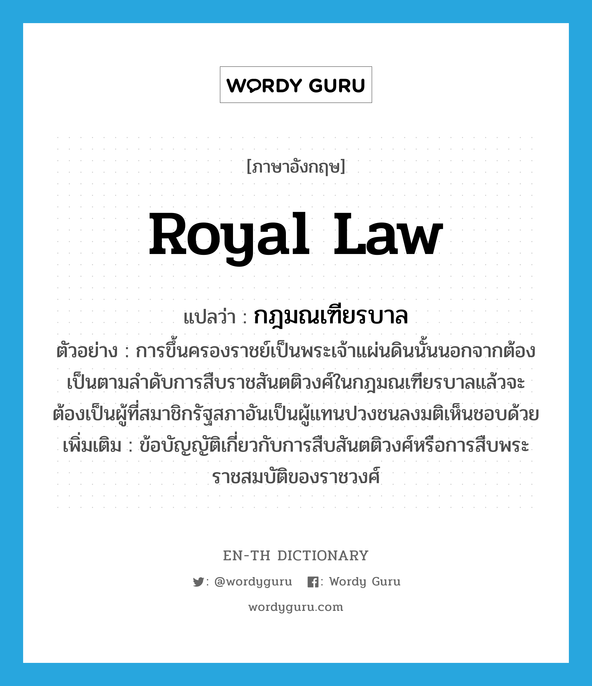 royal law แปลว่า?, คำศัพท์ภาษาอังกฤษ royal law แปลว่า กฎมณเฑียรบาล ประเภท N ตัวอย่าง การขึ้นครองราชย์เป็นพระเจ้าแผ่นดินนั้นนอกจากต้องเป็นตามลำดับการสืบราชสันตติวงศ์ในกฎมณเฑียรบาลแล้วจะต้องเป็นผู้ที่สมาชิกรัฐสภาอันเป็นผู้แทนปวงชนลงมติเห็นชอบด้วย เพิ่มเติม ข้อบัญญัติเกี่ยวกับการสืบสันตติวงศ์หรือการสืบพระราชสมบัติของราชวงศ์ หมวด N