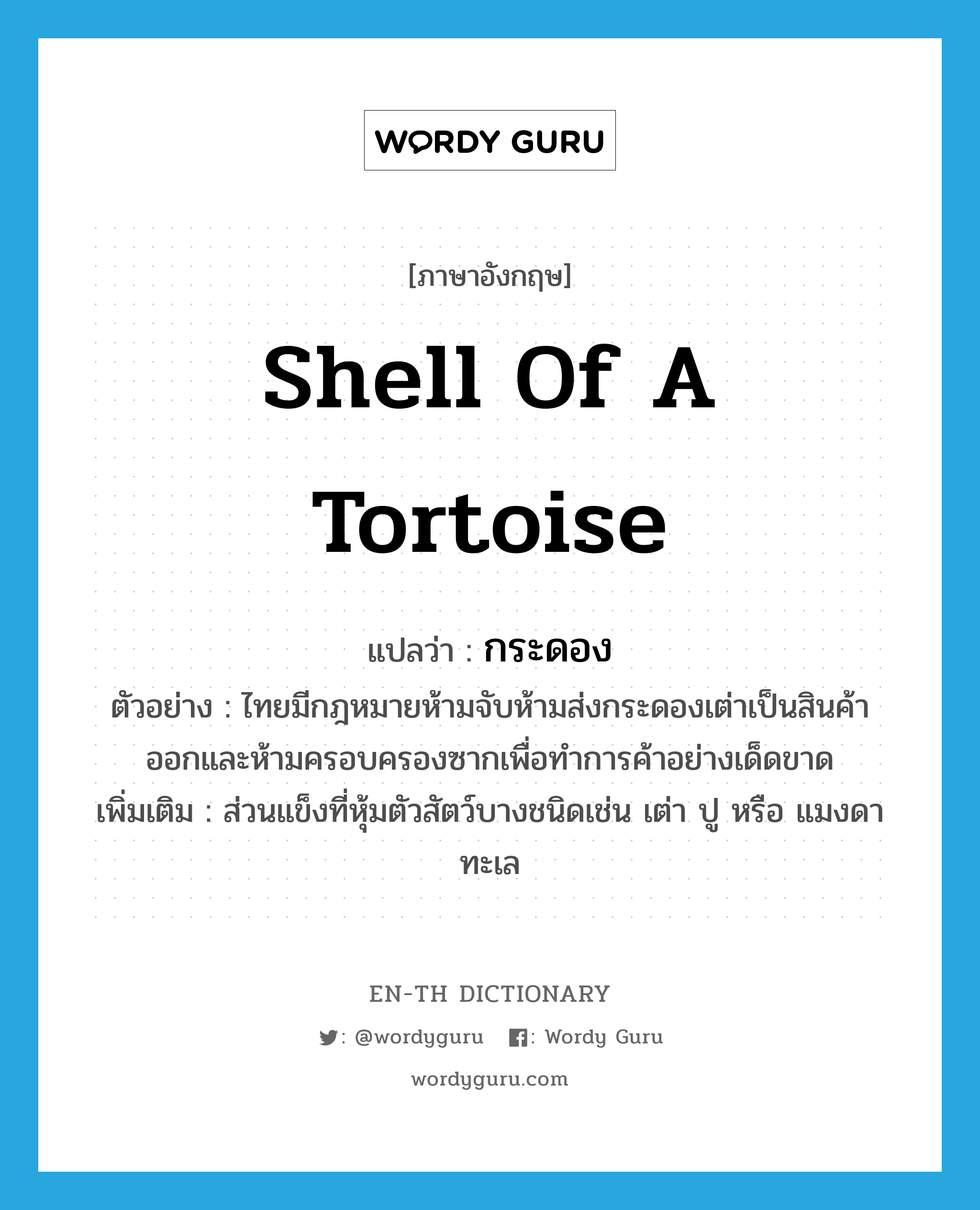 shell of a tortoise แปลว่า?, คำศัพท์ภาษาอังกฤษ shell of a tortoise แปลว่า กระดอง ประเภท N ตัวอย่าง ไทยมีกฎหมายห้ามจับห้ามส่งกระดองเต่าเป็นสินค้าออกและห้ามครอบครองซากเพื่อทำการค้าอย่างเด็ดขาด เพิ่มเติม ส่วนแข็งที่หุ้มตัวสัตว์บางชนิดเช่น เต่า ปู หรือ แมงดาทะเล หมวด N