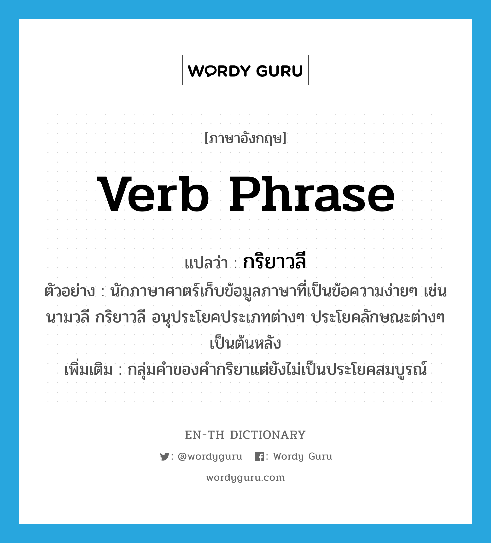 verb phrase แปลว่า?, คำศัพท์ภาษาอังกฤษ verb phrase แปลว่า กริยาวลี ประเภท N ตัวอย่าง นักภาษาศาตร์เก็บข้อมูลภาษาที่เป็นข้อความง่ายๆ เช่น นามวลี กริยาวลี อนุประโยคประเภทต่างๆ ประโยคลักษณะต่างๆ เป็นต้นหลัง เพิ่มเติม กลุ่มคำของคำกริยาแต่ยังไม่เป็นประโยคสมบูรณ์ หมวด N