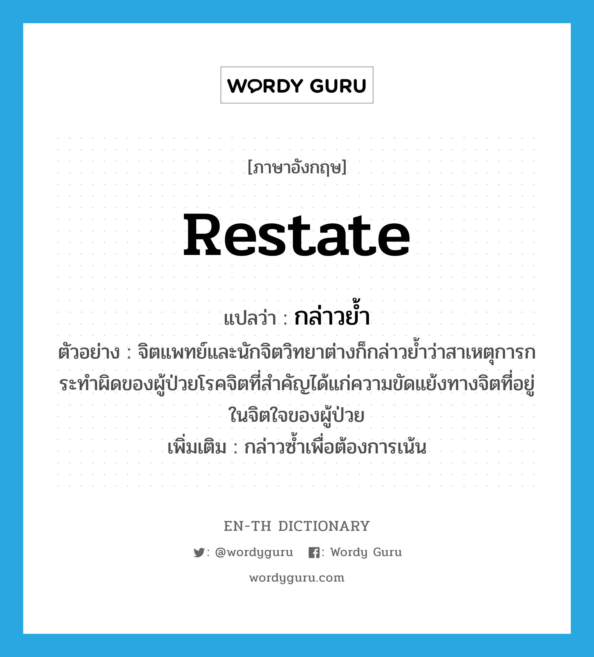 restate แปลว่า?, คำศัพท์ภาษาอังกฤษ restate แปลว่า กล่าวย้ำ ประเภท V ตัวอย่าง จิตแพทย์และนักจิตวิทยาต่างก็กล่าวย้ำว่าสาเหตุการกระทำผิดของผู้ป่วยโรคจิตที่สำคัญได้แก่ความขัดแย้งทางจิตที่อยู่ในจิตใจของผู้ป่วย เพิ่มเติม กล่าวซ้ำเพื่อต้องการเน้น หมวด V