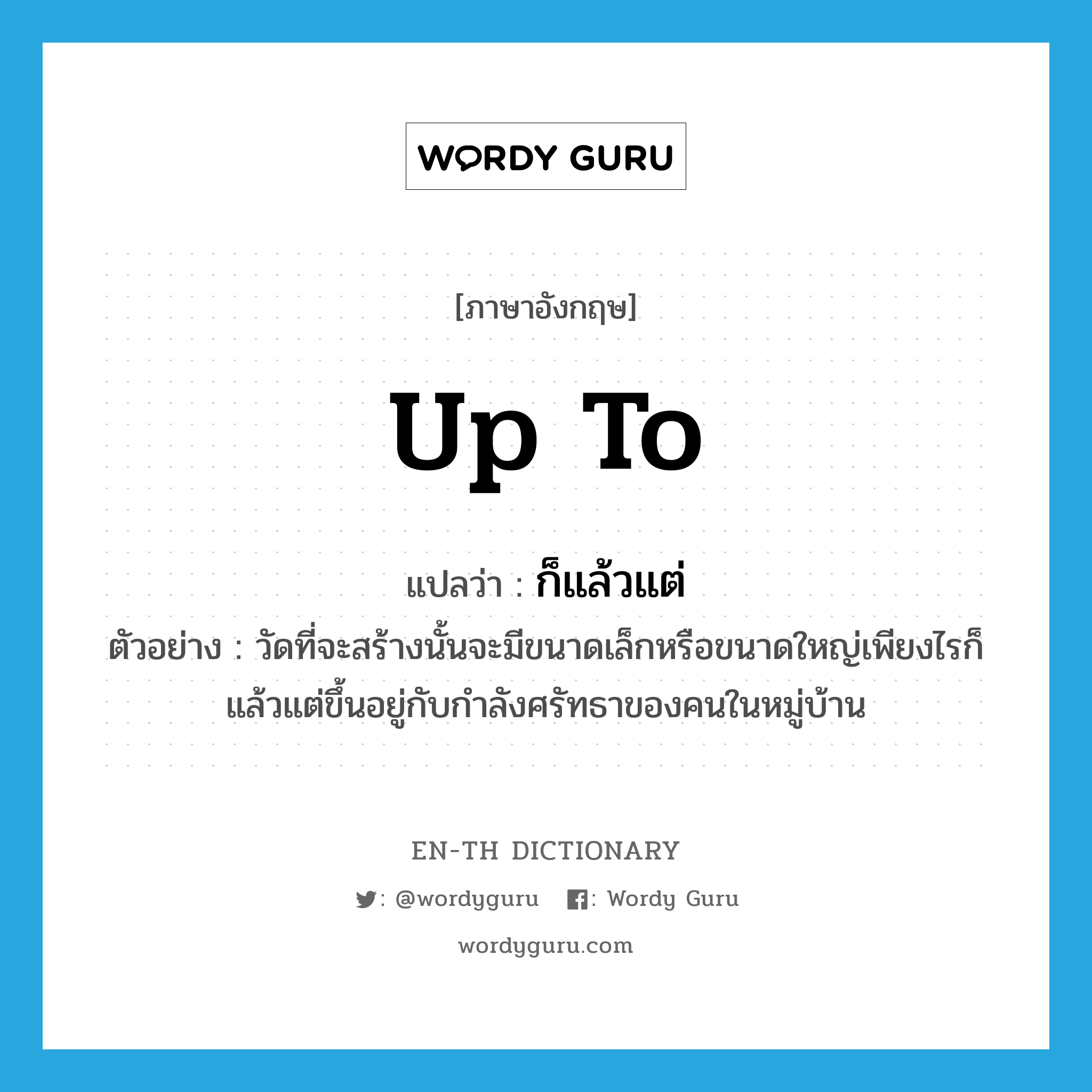 up to แปลว่า?, คำศัพท์ภาษาอังกฤษ up to แปลว่า ก็แล้วแต่ ประเภท ADV ตัวอย่าง วัดที่จะสร้างนั้นจะมีขนาดเล็กหรือขนาดใหญ่เพียงไรก็แล้วแต่ขึ้นอยู่กับกำลังศรัทธาของคนในหมู่บ้าน หมวด ADV