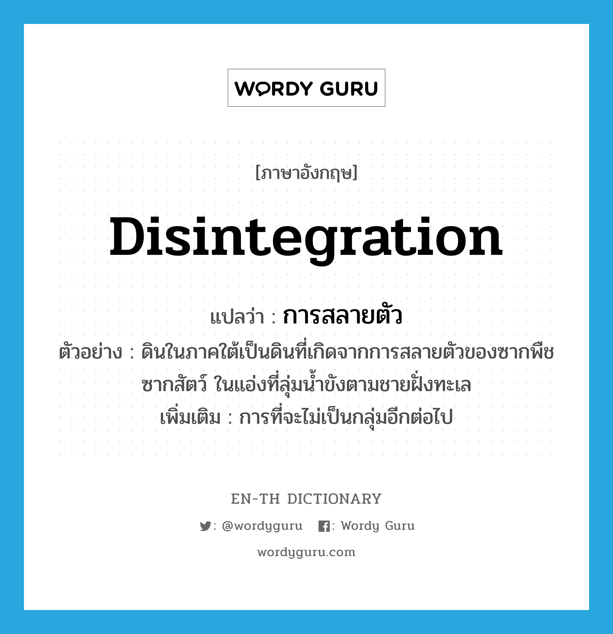 disintegration แปลว่า?, คำศัพท์ภาษาอังกฤษ disintegration แปลว่า การสลายตัว ประเภท N ตัวอย่าง ดินในภาคใต้เป็นดินที่เกิดจากการสลายตัวของซากพืชซากสัตว์ ในแอ่งที่ลุ่มน้ำขังตามชายฝั่งทะเล เพิ่มเติม การที่จะไม่เป็นกลุ่มอีกต่อไป หมวด N