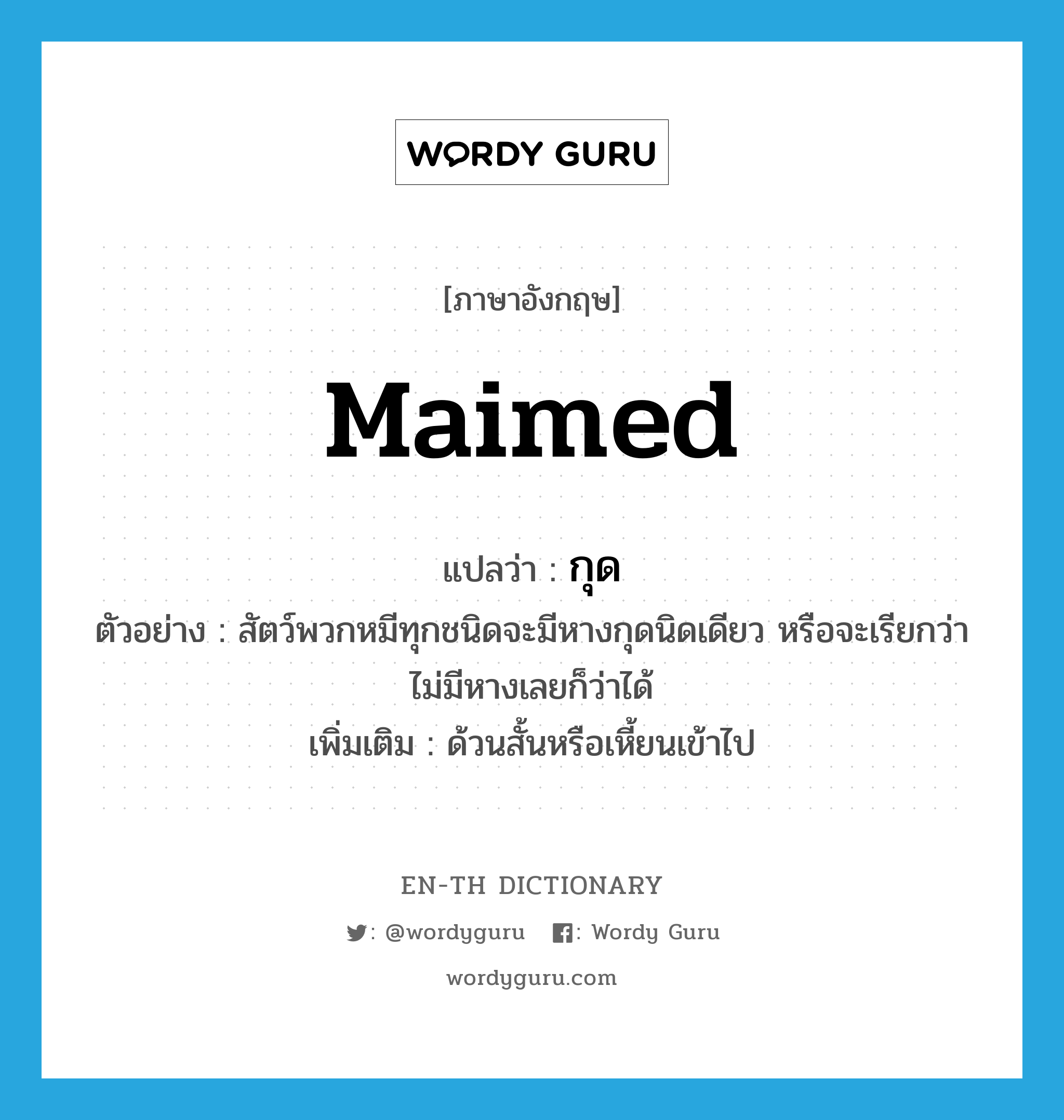 maimed แปลว่า?, คำศัพท์ภาษาอังกฤษ maimed แปลว่า กุด ประเภท ADJ ตัวอย่าง สัตว์พวกหมีทุกชนิดจะมีหางกุดนิดเดียว หรือจะเรียกว่าไม่มีหางเลยก็ว่าได้ เพิ่มเติม ด้วนสั้นหรือเหี้ยนเข้าไป หมวด ADJ