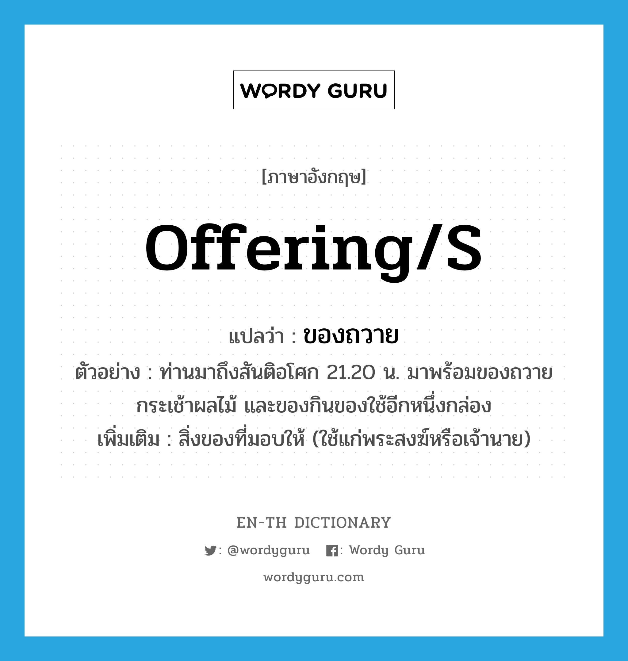 offering(s) แปลว่า?, คำศัพท์ภาษาอังกฤษ offering/s แปลว่า ของถวาย ประเภท N ตัวอย่าง ท่านมาถึงสันติอโศก 21.20 น. มาพร้อมของถวาย กระเช้าผลไม้ และของกินของใช้อีกหนึ่งกล่อง เพิ่มเติม สิ่งของที่มอบให้ (ใช้แก่พระสงฆ์หรือเจ้านาย) หมวด N