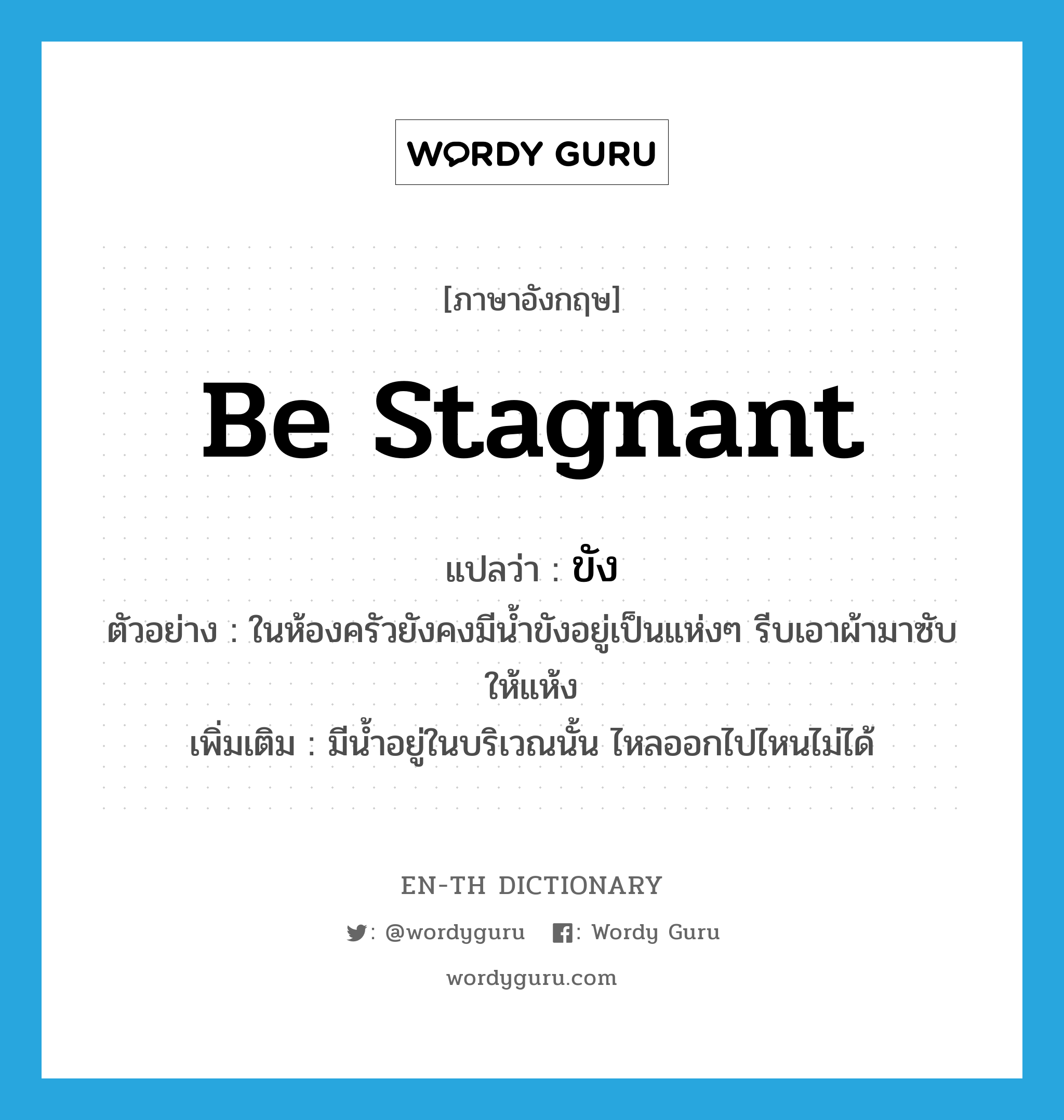 be stagnant แปลว่า?, คำศัพท์ภาษาอังกฤษ be stagnant แปลว่า ขัง ประเภท V ตัวอย่าง ในห้องครัวยังคงมีน้ำขังอยู่เป็นแห่งๆ รีบเอาผ้ามาซับให้แห้ง เพิ่มเติม มีน้ำอยู่ในบริเวณนั้น ไหลออกไปไหนไม่ได้ หมวด V