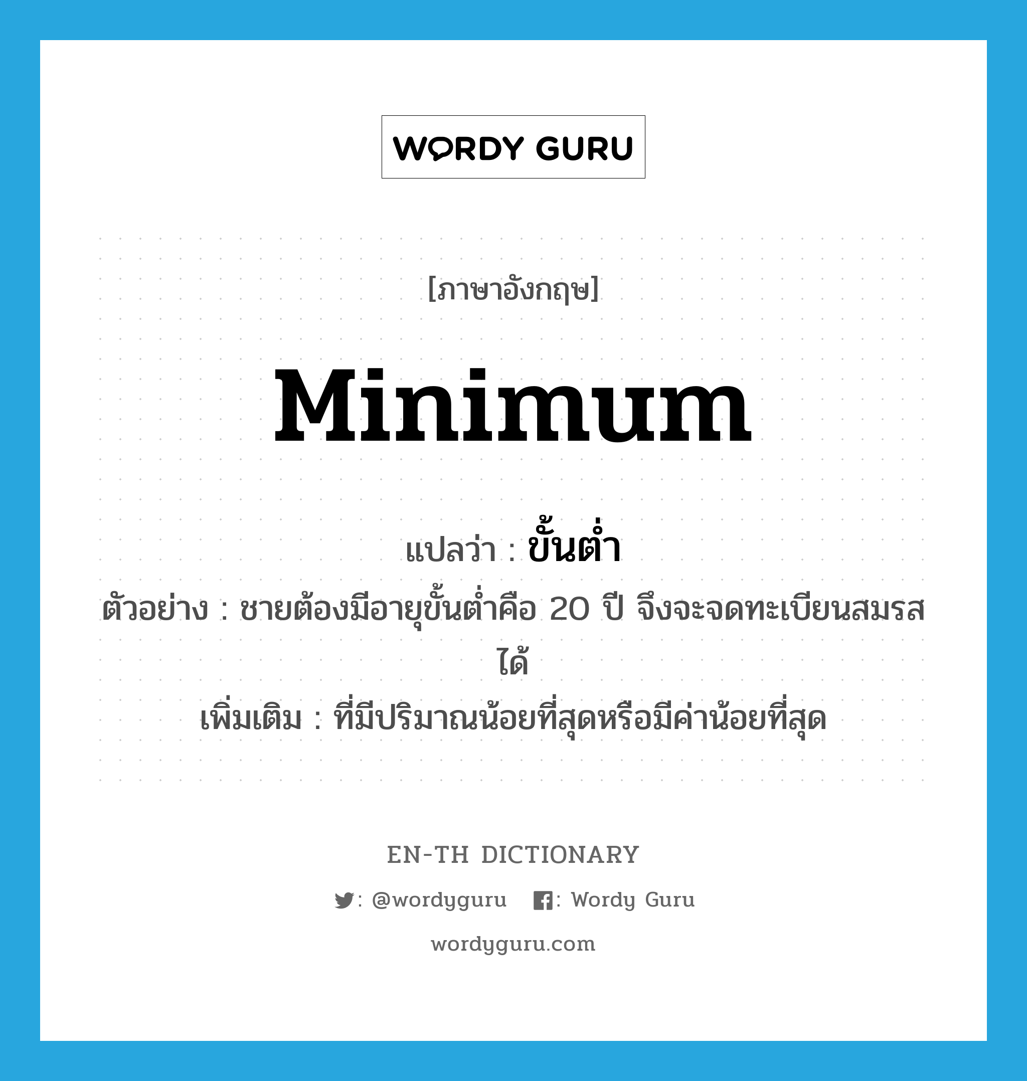 minimum แปลว่า?, คำศัพท์ภาษาอังกฤษ minimum แปลว่า ขั้นต่ำ ประเภท ADJ ตัวอย่าง ชายต้องมีอายุขั้นต่ำคือ 20 ปี จึงจะจดทะเบียนสมรสได้ เพิ่มเติม ที่มีปริมาณน้อยที่สุดหรือมีค่าน้อยที่สุด หมวด ADJ