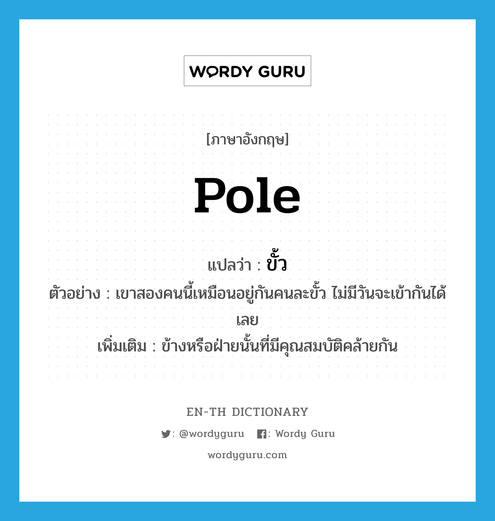 pole แปลว่า?, คำศัพท์ภาษาอังกฤษ pole แปลว่า ขั้ว ประเภท N ตัวอย่าง เขาสองคนนี้เหมือนอยู่กันคนละขั้ว ไม่มีวันจะเข้ากันได้เลย เพิ่มเติม ข้างหรือฝ่ายนั้นที่มีคุณสมบัติคล้ายกัน หมวด N