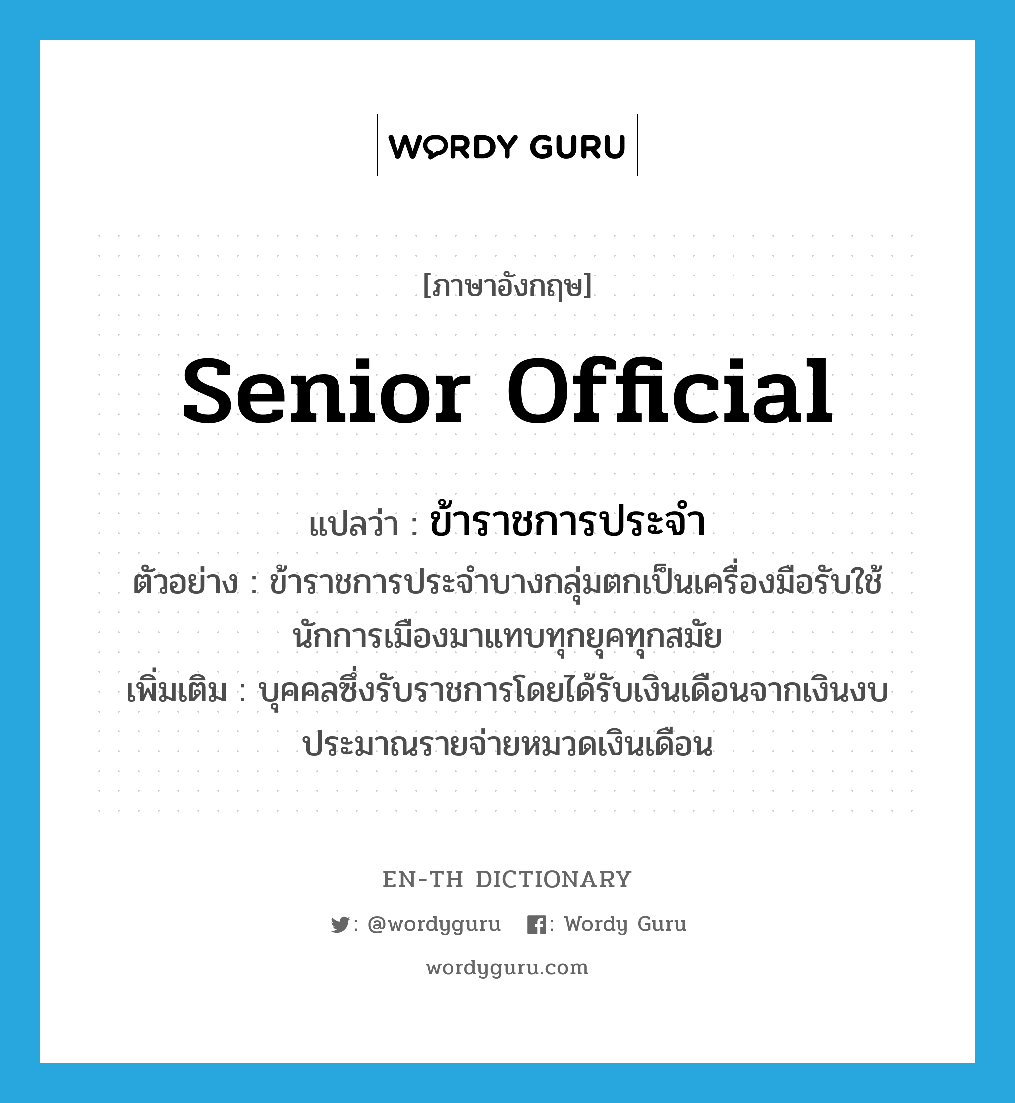 senior official แปลว่า?, คำศัพท์ภาษาอังกฤษ senior official แปลว่า ข้าราชการประจำ ประเภท N ตัวอย่าง ข้าราชการประจำบางกลุ่มตกเป็นเครื่องมือรับใช้นักการเมืองมาแทบทุกยุคทุกสมัย เพิ่มเติม บุคคลซึ่งรับราชการโดยได้รับเงินเดือนจากเงินงบประมาณรายจ่ายหมวดเงินเดือน หมวด N