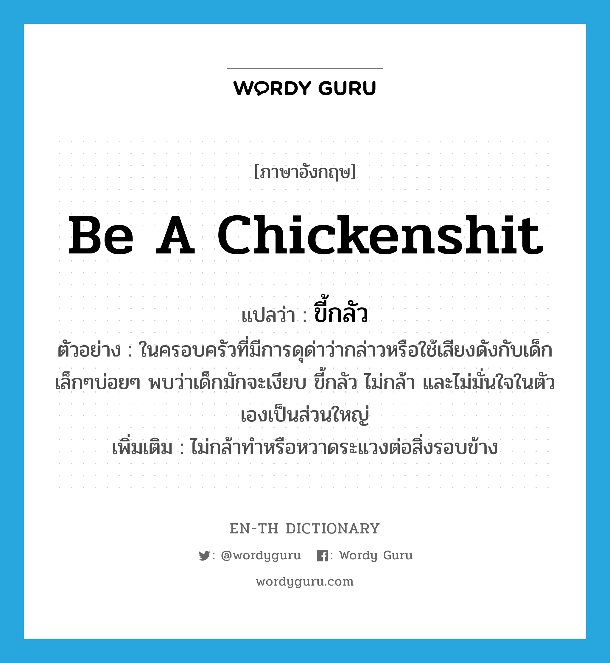 be a chickenshit แปลว่า?, คำศัพท์ภาษาอังกฤษ be a chickenshit แปลว่า ขี้กลัว ประเภท V ตัวอย่าง ในครอบครัวที่มีการดุด่าว่ากล่าวหรือใช้เสียงดังกับเด็กเล็กๆบ่อยๆ พบว่าเด็กมักจะเงียบ ขี้กลัว ไม่กล้า และไม่มั่นใจในตัวเองเป็นส่วนใหญ่ เพิ่มเติม ไม่กล้าทำหรือหวาดระแวงต่อสิ่งรอบข้าง หมวด V