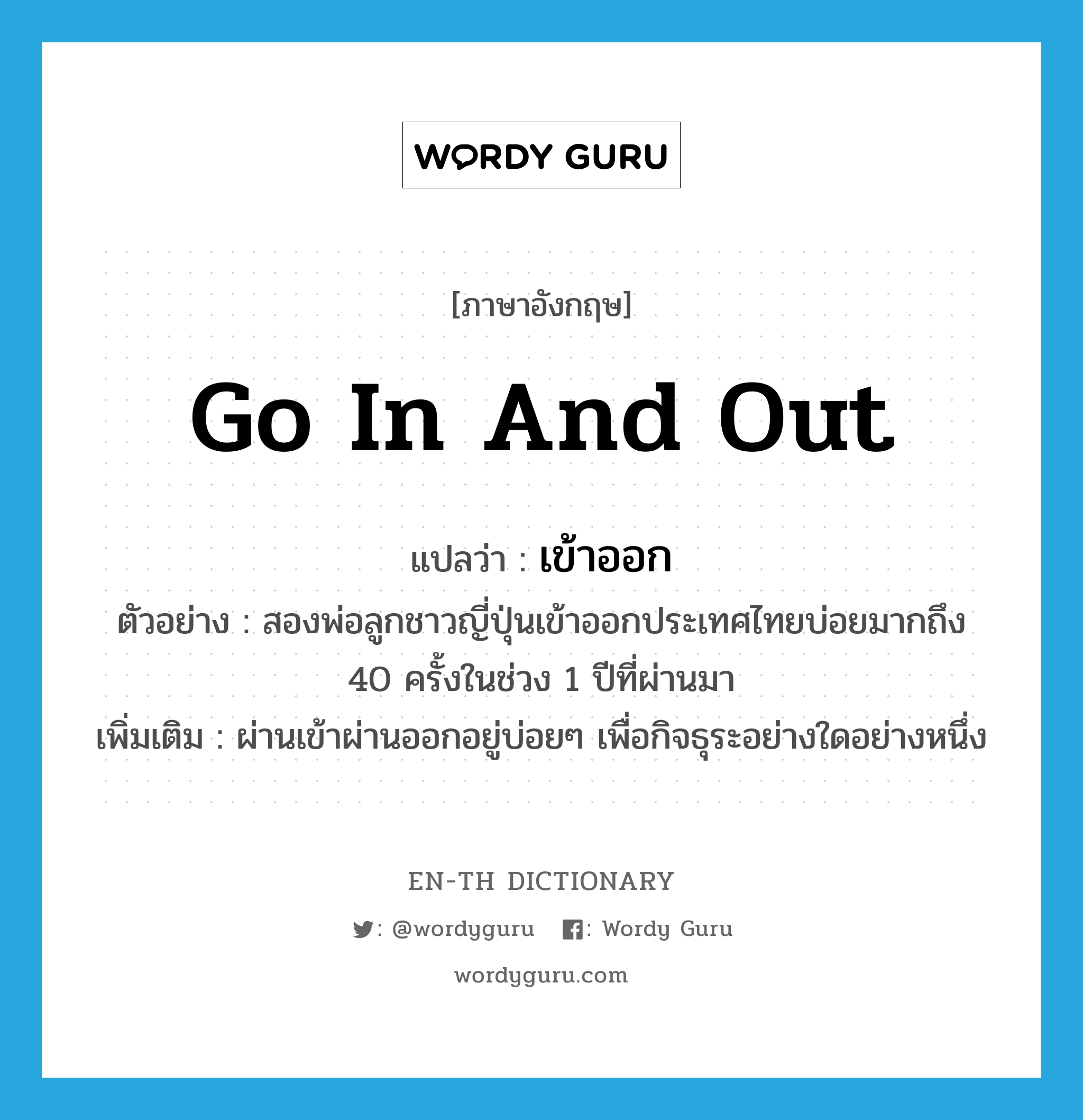 go in and out แปลว่า?, คำศัพท์ภาษาอังกฤษ go in and out แปลว่า เข้าออก ประเภท V ตัวอย่าง สองพ่อลูกชาวญี่ปุ่นเข้าออกประเทศไทยบ่อยมากถึง 40 ครั้งในช่วง 1 ปีที่ผ่านมา เพิ่มเติม ผ่านเข้าผ่านออกอยู่บ่อยๆ เพื่อกิจธุระอย่างใดอย่างหนึ่ง หมวด V