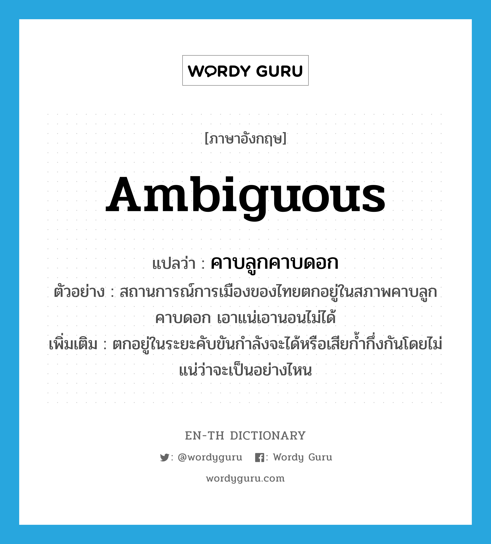 ambiguous แปลว่า?, คำศัพท์ภาษาอังกฤษ ambiguous แปลว่า คาบลูกคาบดอก ประเภท ADJ ตัวอย่าง สถานการณ์การเมืองของไทยตกอยู่ในสภาพคาบลูกคาบดอก เอาแน่เอานอนไม่ได้ เพิ่มเติม ตกอยู่ในระยะคับขันกำลังจะได้หรือเสียก้ำกึ่งกันโดยไม่แน่ว่าจะเป็นอย่างไหน หมวด ADJ