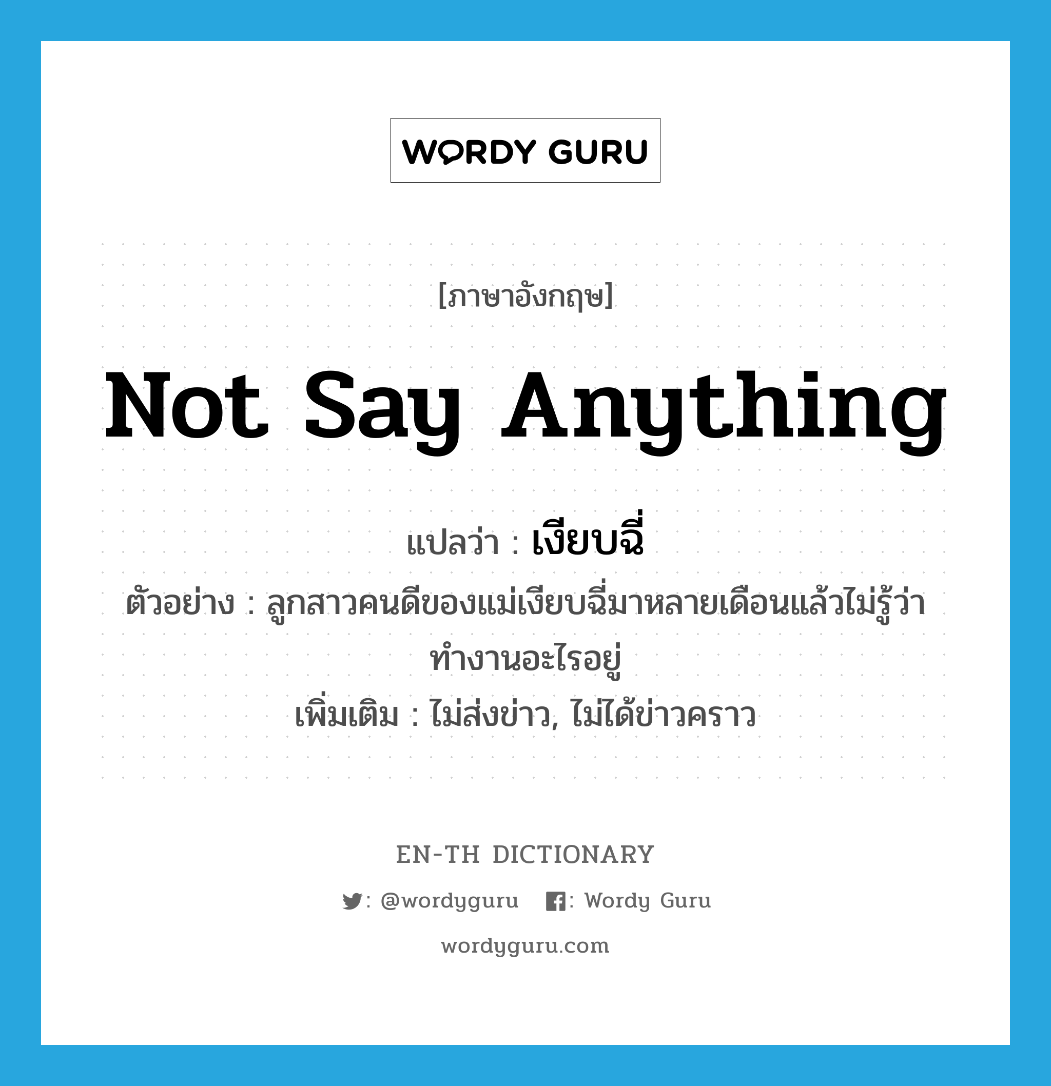 not say anything แปลว่า?, คำศัพท์ภาษาอังกฤษ not say anything แปลว่า เงียบฉี่ ประเภท V ตัวอย่าง ลูกสาวคนดีของแม่เงียบฉี่มาหลายเดือนแล้วไม่รู้ว่าทำงานอะไรอยู่ เพิ่มเติม ไม่ส่งข่าว, ไม่ได้ข่าวคราว หมวด V