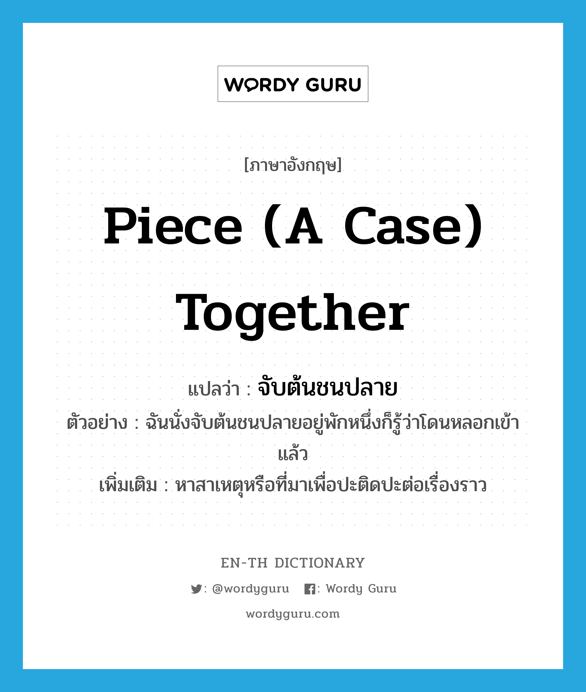 piece (a case) together แปลว่า?, คำศัพท์ภาษาอังกฤษ piece (a case) together แปลว่า จับต้นชนปลาย ประเภท V ตัวอย่าง ฉันนั่งจับต้นชนปลายอยู่พักหนึ่งก็รู้ว่าโดนหลอกเข้าแล้ว เพิ่มเติม หาสาเหตุหรือที่มาเพื่อปะติดปะต่อเรื่องราว หมวด V