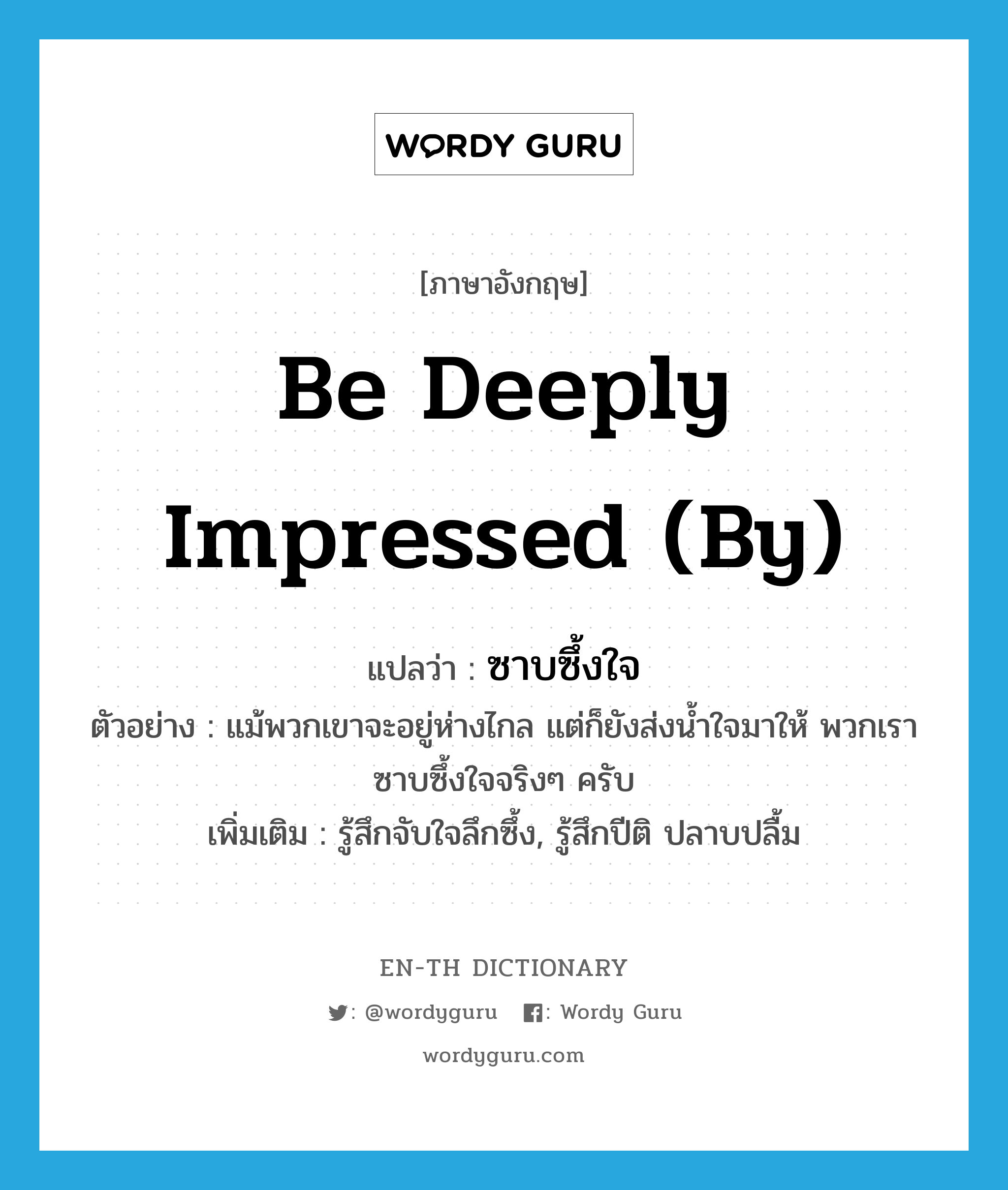 be deeply impressed (by) แปลว่า?, คำศัพท์ภาษาอังกฤษ be deeply impressed (by) แปลว่า ซาบซึ้งใจ ประเภท V ตัวอย่าง แม้พวกเขาจะอยู่ห่างไกล แต่ก็ยังส่งน้ำใจมาให้ พวกเราซาบซึ้งใจจริงๆ ครับ เพิ่มเติม รู้สึกจับใจลึกซึ้ง, รู้สึกปีติ ปลาบปลื้ม หมวด V