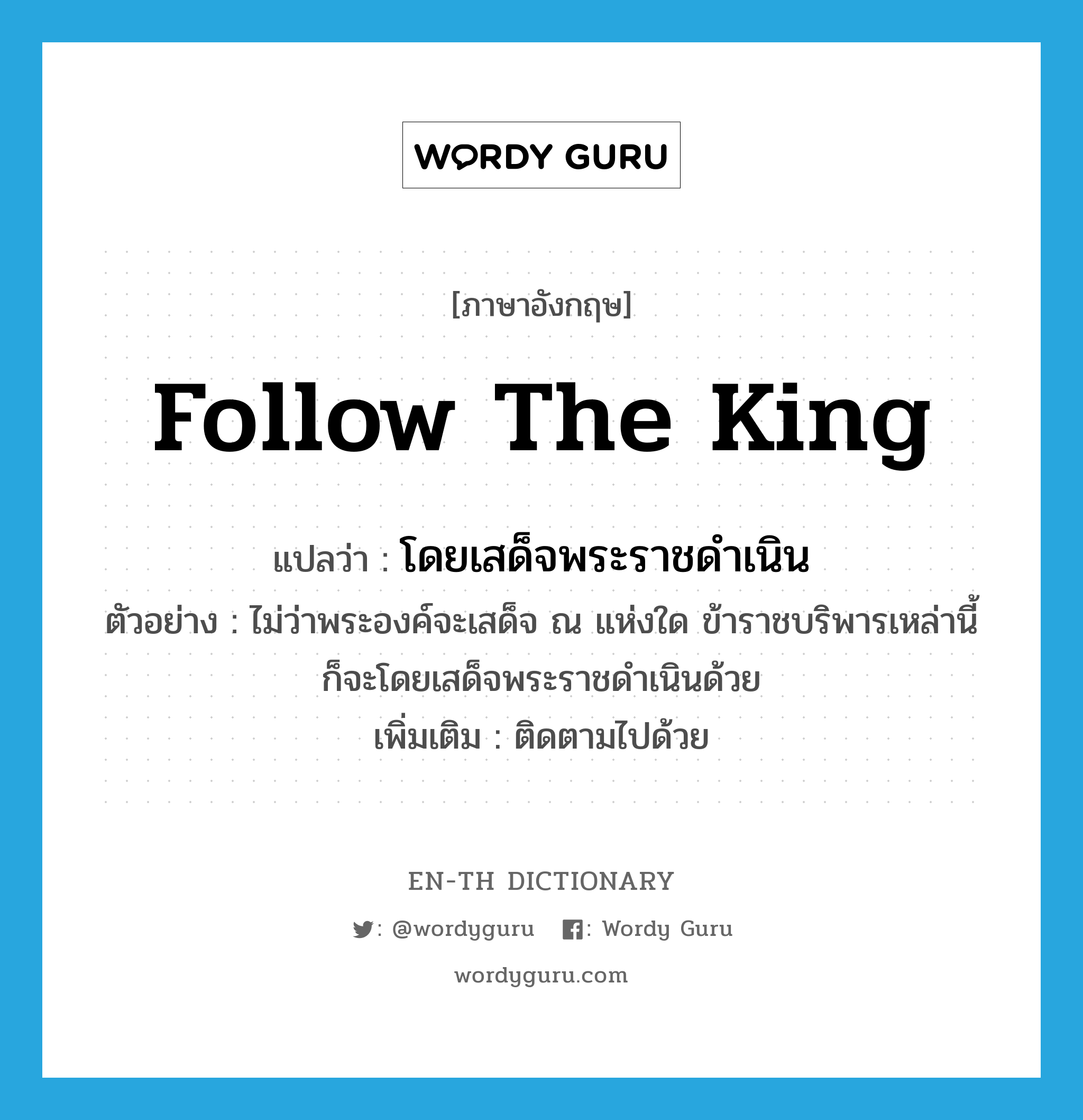 follow the king แปลว่า?, คำศัพท์ภาษาอังกฤษ follow the king แปลว่า โดยเสด็จพระราชดำเนิน ประเภท V ตัวอย่าง ไม่ว่าพระองค์จะเสด็จ ณ แห่งใด ข้าราชบริพารเหล่านี้ก็จะโดยเสด็จพระราชดำเนินด้วย เพิ่มเติม ติดตามไปด้วย หมวด V