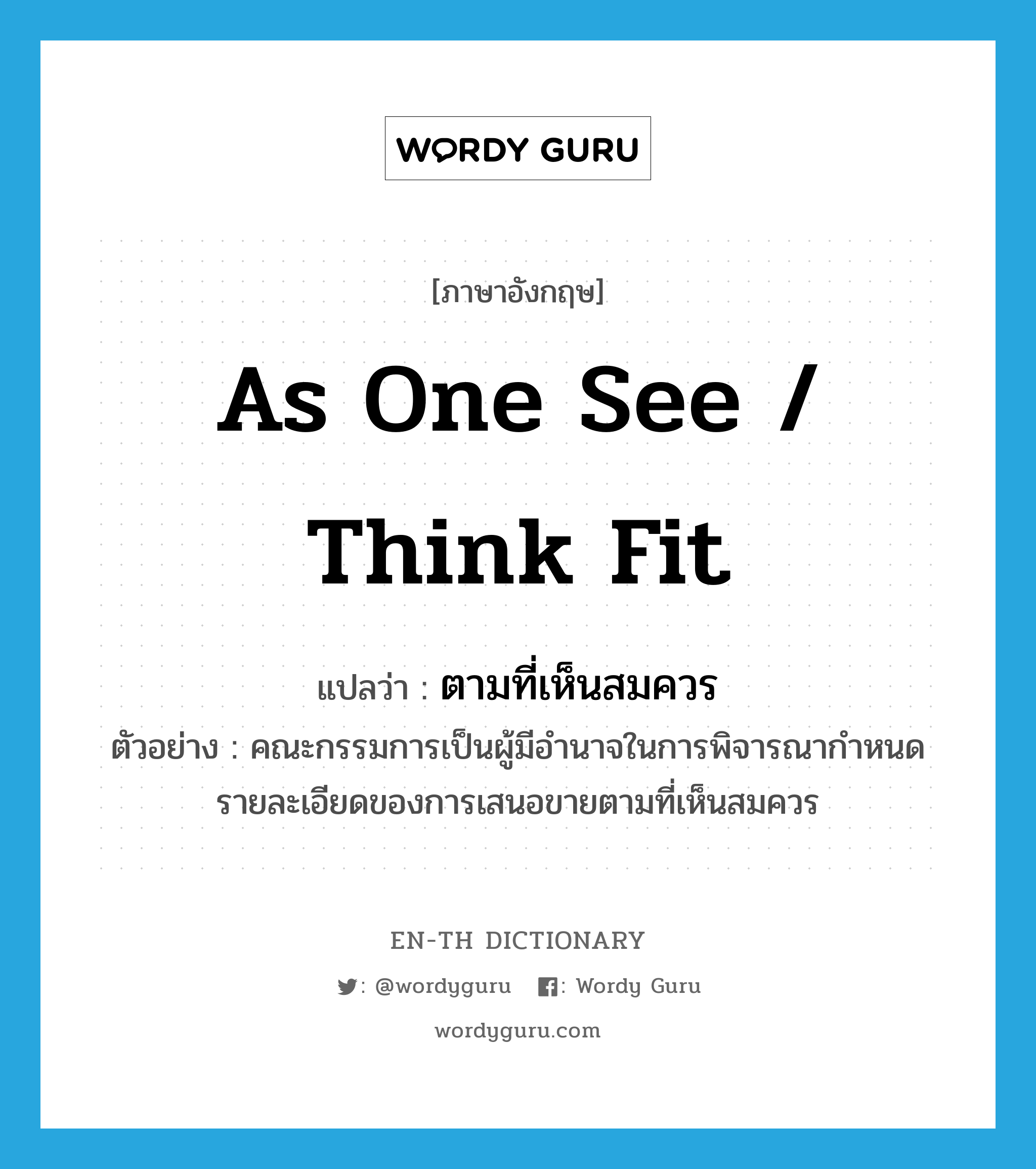 as one see / think fit แปลว่า?, คำศัพท์ภาษาอังกฤษ as one see / think fit แปลว่า ตามที่เห็นสมควร ประเภท ADV ตัวอย่าง คณะกรรมการเป็นผู้มีอำนาจในการพิจารณากำหนดรายละเอียดของการเสนอขายตามที่เห็นสมควร หมวด ADV