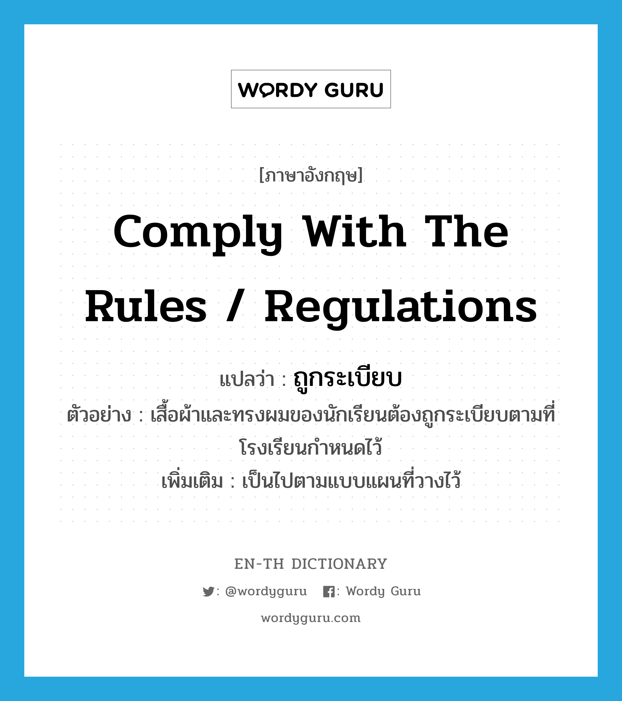 comply with the rules / regulations แปลว่า?, คำศัพท์ภาษาอังกฤษ comply with the rules / regulations แปลว่า ถูกระเบียบ ประเภท V ตัวอย่าง เสื้อผ้าและทรงผมของนักเรียนต้องถูกระเบียบตามที่โรงเรียนกำหนดไว้ เพิ่มเติม เป็นไปตามแบบแผนที่วางไว้ หมวด V