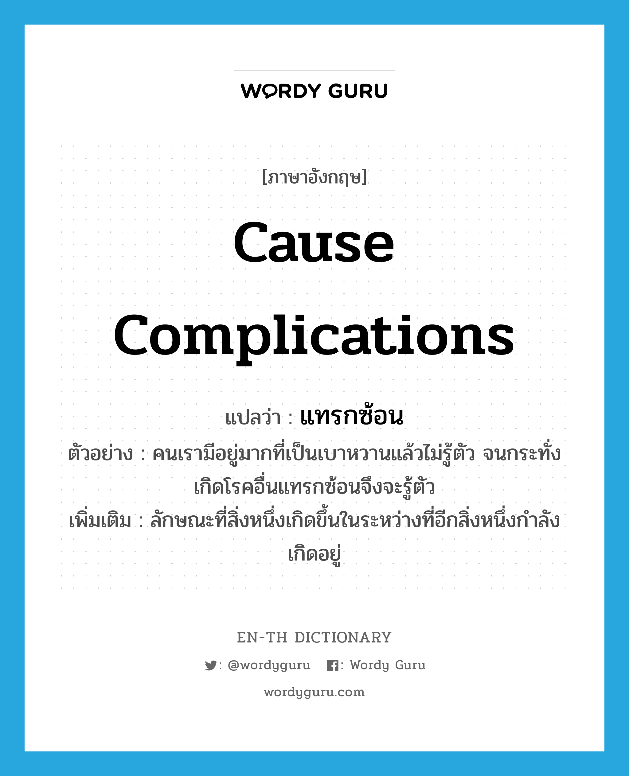 cause complications แปลว่า?, คำศัพท์ภาษาอังกฤษ cause complications แปลว่า แทรกซ้อน ประเภท V ตัวอย่าง คนเรามีอยู่มากที่เป็นเบาหวานแล้วไม่รู้ตัว จนกระทั่งเกิดโรคอื่นแทรกซ้อนจึงจะรู้ตัว เพิ่มเติม ลักษณะที่สิ่งหนึ่งเกิดขึ้นในระหว่างที่อีกสิ่งหนึ่งกำลังเกิดอยู่ หมวด V