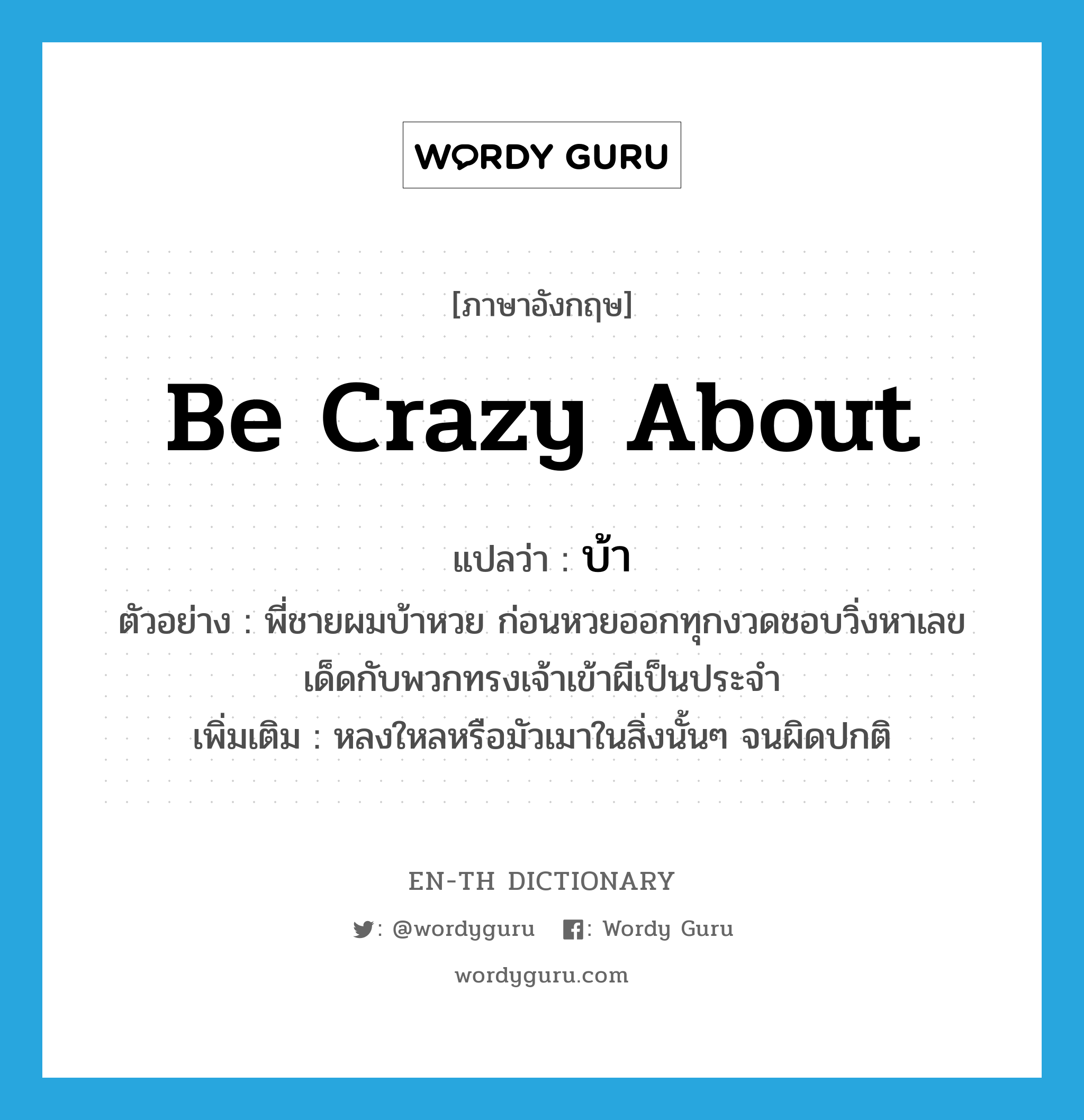 be crazy about แปลว่า?, คำศัพท์ภาษาอังกฤษ be crazy about แปลว่า บ้า ประเภท V ตัวอย่าง พี่ชายผมบ้าหวย ก่อนหวยออกทุกงวดชอบวิ่งหาเลขเด็ดกับพวกทรงเจ้าเข้าผีเป็นประจำ เพิ่มเติม หลงใหลหรือมัวเมาในสิ่งนั้นๆ จนผิดปกติ หมวด V