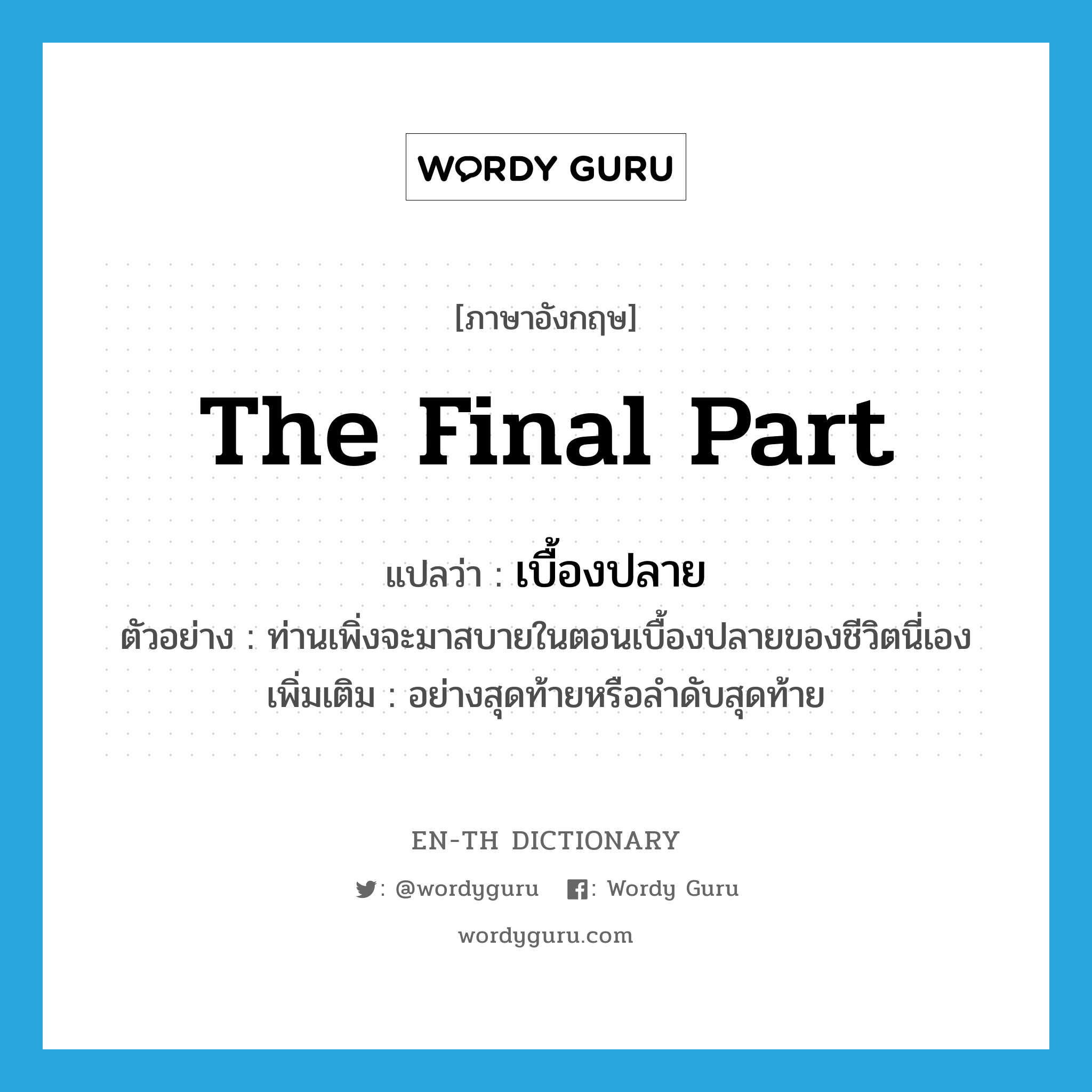 the final part แปลว่า?, คำศัพท์ภาษาอังกฤษ the final part แปลว่า เบื้องปลาย ประเภท N ตัวอย่าง ท่านเพิ่งจะมาสบายในตอนเบื้องปลายของชีวิตนี่เอง เพิ่มเติม อย่างสุดท้ายหรือลำดับสุดท้าย หมวด N