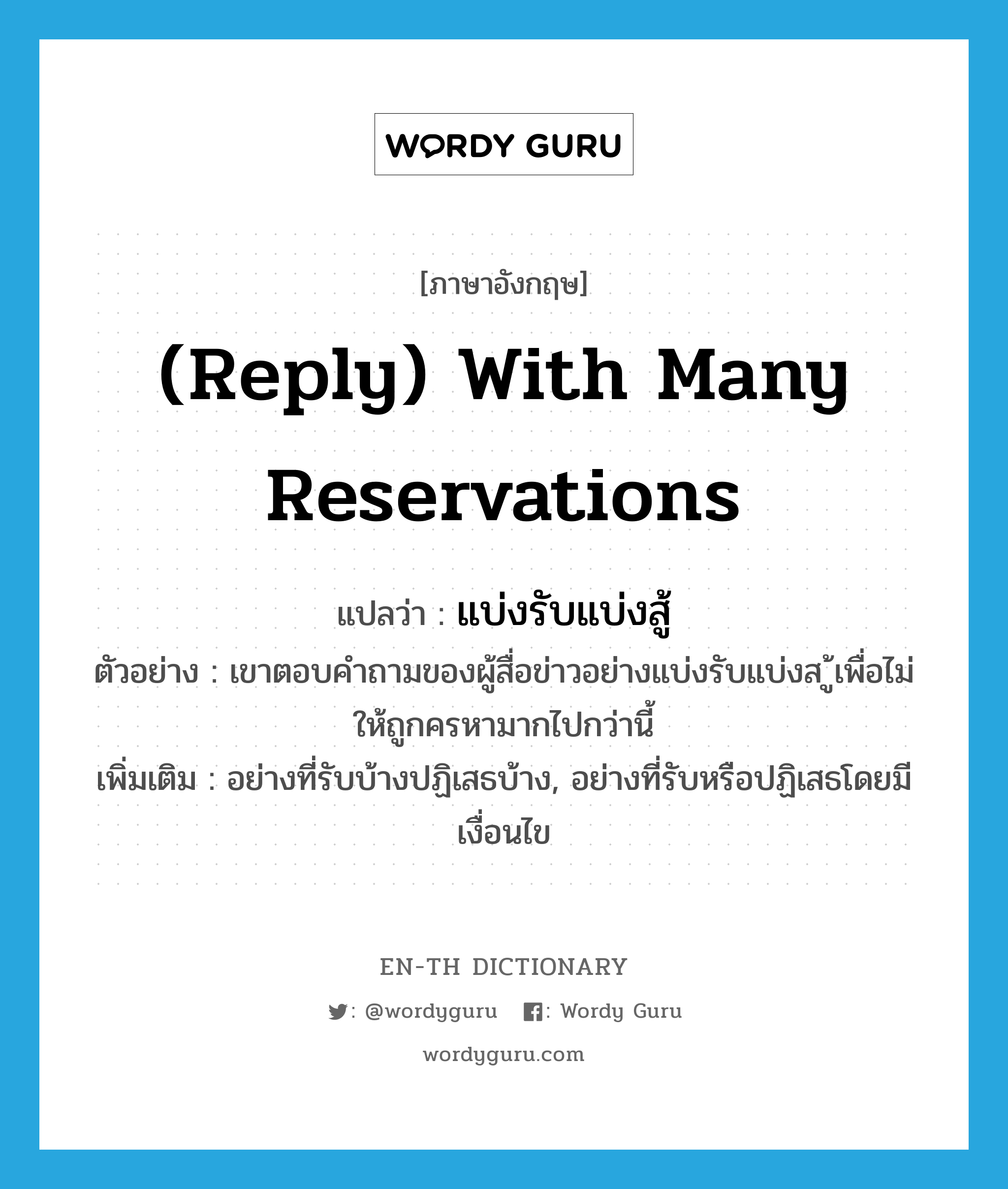 (reply) with many reservations แปลว่า?, คำศัพท์ภาษาอังกฤษ (reply) with many reservations แปลว่า แบ่งรับแบ่งสู้ ประเภท ADV ตัวอย่าง เขาตอบคำถามของผู้สื่อข่าวอย่างแบ่งรับแบ่งส ู้เพื่อไม่ให้ถูกครหามากไปกว่านี้ เพิ่มเติม อย่างที่รับบ้างปฏิเสธบ้าง, อย่างที่รับหรือปฏิเสธโดยมีเงื่อนไข หมวด ADV