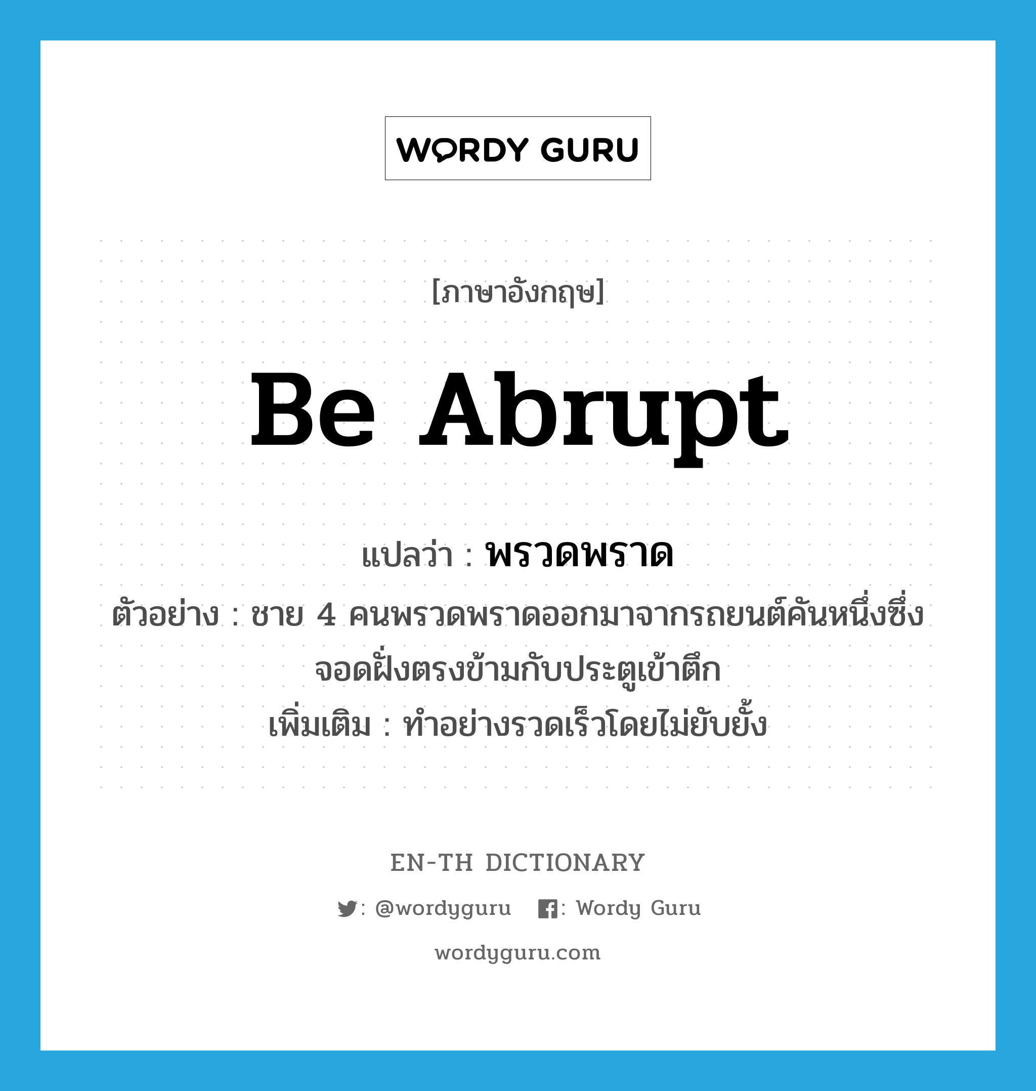 be abrupt แปลว่า?, คำศัพท์ภาษาอังกฤษ be abrupt แปลว่า พรวดพราด ประเภท V ตัวอย่าง ชาย 4 คนพรวดพราดออกมาจากรถยนต์คันหนึ่งซึ่งจอดฝั่งตรงข้ามกับประตูเข้าตึก เพิ่มเติม ทำอย่างรวดเร็วโดยไม่ยับยั้ง หมวด V