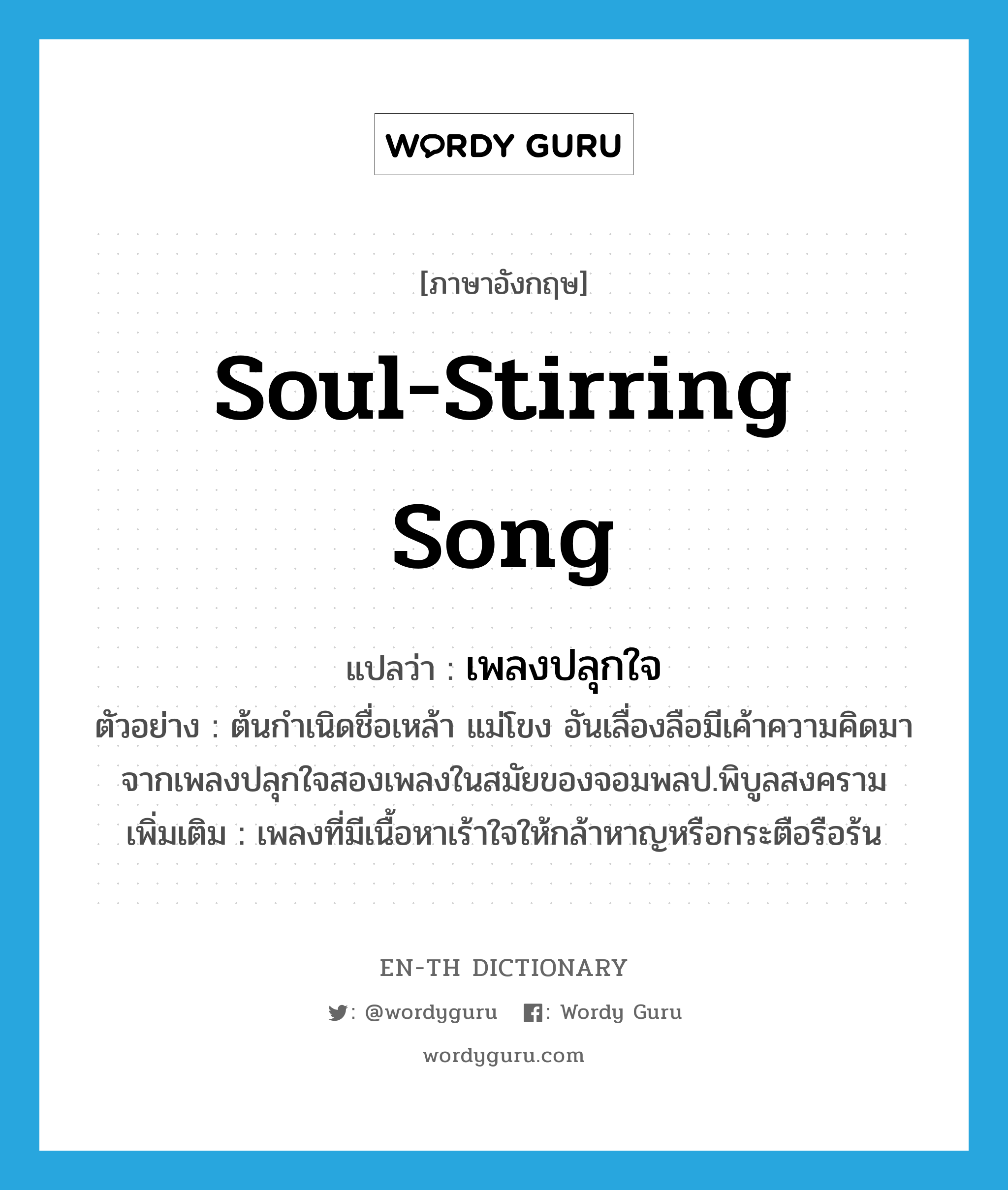 soul-stirring song แปลว่า?, คำศัพท์ภาษาอังกฤษ soul-stirring song แปลว่า เพลงปลุกใจ ประเภท N ตัวอย่าง ต้นกำเนิดชื่อเหล้า แม่โขง อันเลื่องลือมีเค้าความคิดมาจากเพลงปลุกใจสองเพลงในสมัยของจอมพลป.พิบูลสงคราม เพิ่มเติม เพลงที่มีเนื้อหาเร้าใจให้กล้าหาญหรือกระตือรือร้น หมวด N