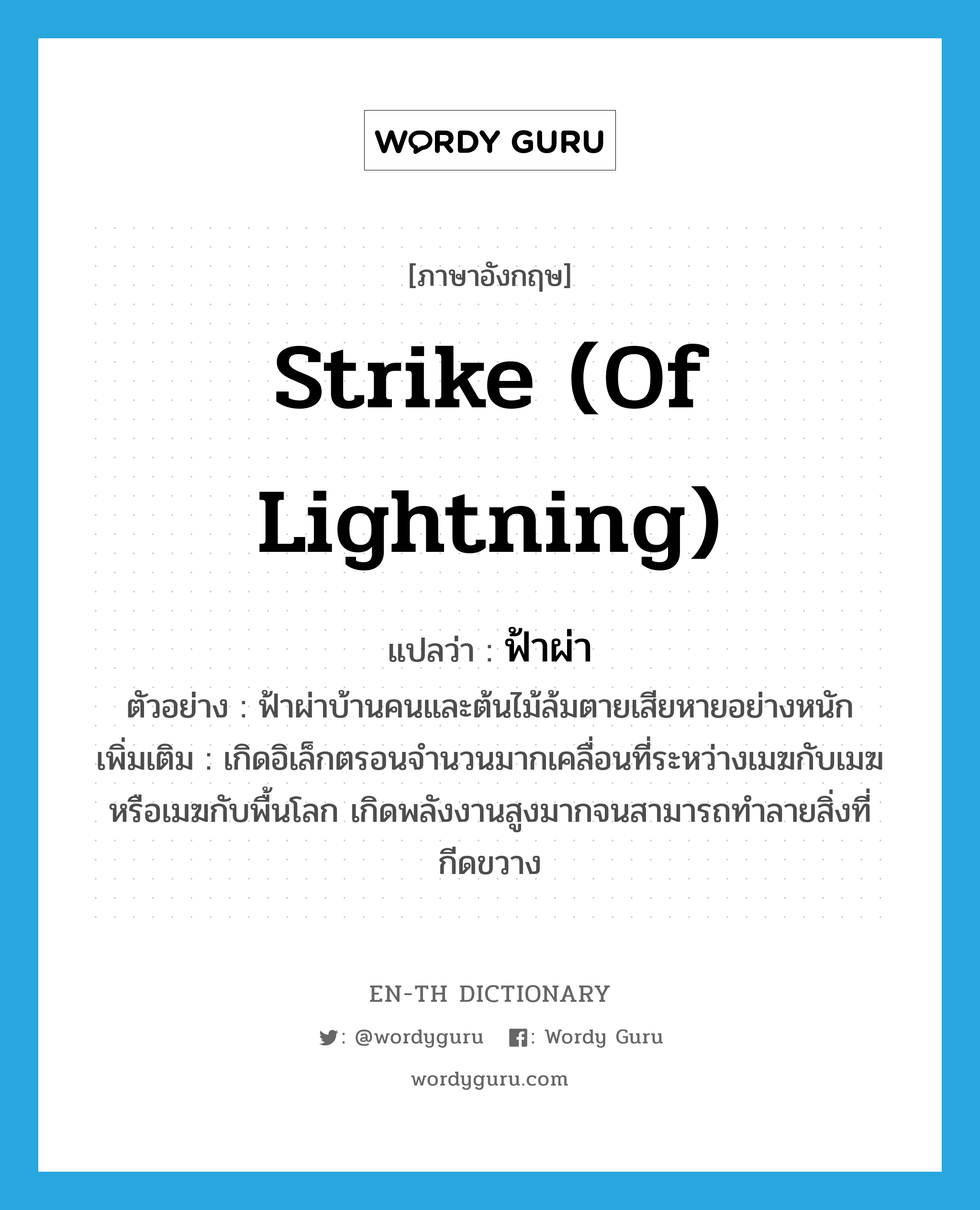 strike (of lightning) แปลว่า?, คำศัพท์ภาษาอังกฤษ strike (of lightning) แปลว่า ฟ้าผ่า ประเภท V ตัวอย่าง ฟ้าผ่าบ้านคนและต้นไม้ล้มตายเสียหายอย่างหนัก เพิ่มเติม เกิดอิเล็กตรอนจำนวนมากเคลื่อนที่ระหว่างเมฆกับเมฆ หรือเมฆกับพื้นโลก เกิดพลังงานสูงมากจนสามารถทำลายสิ่งที่กีดขวาง หมวด V