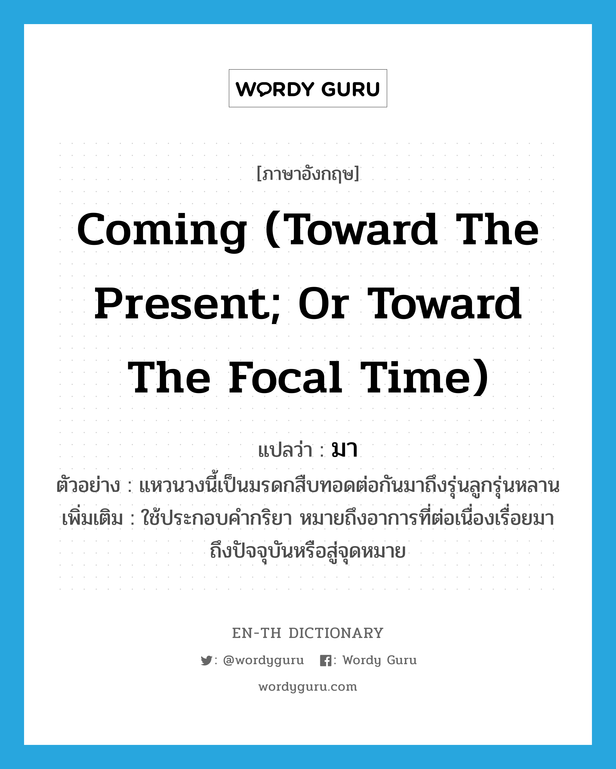 coming (toward the present; or toward the focal time) แปลว่า?, คำศัพท์ภาษาอังกฤษ coming (toward the present; or toward the focal time) แปลว่า มา ประเภท ADV ตัวอย่าง แหวนวงนี้เป็นมรดกสืบทอดต่อกันมาถึงรุ่นลูกรุ่นหลาน เพิ่มเติม ใช้ประกอบคำกริยา หมายถึงอาการที่ต่อเนื่องเรื่อยมาถึงปัจจุบันหรือสู่จุดหมาย หมวด ADV