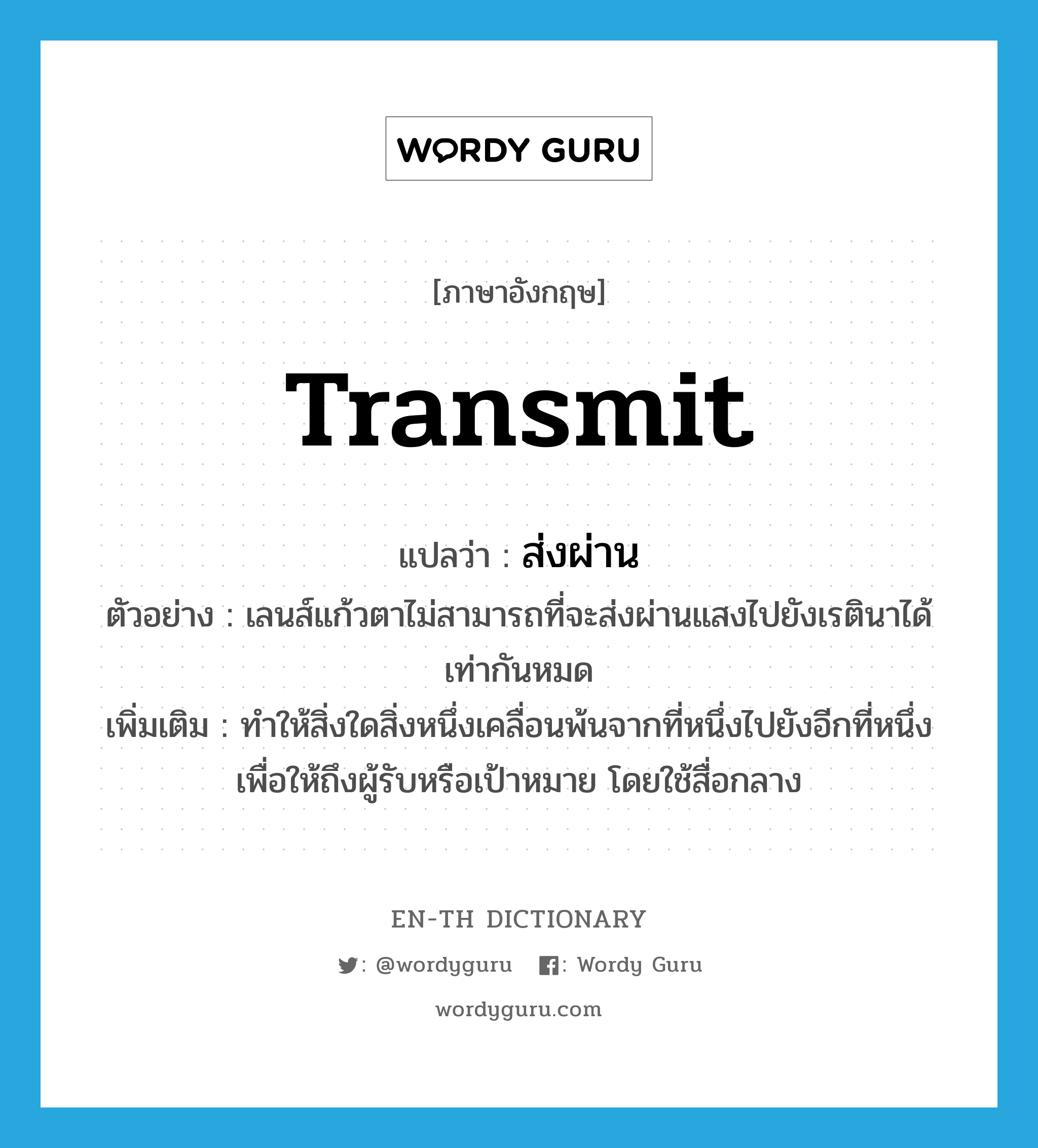 transmit แปลว่า?, คำศัพท์ภาษาอังกฤษ transmit แปลว่า ส่งผ่าน ประเภท V ตัวอย่าง เลนส์แก้วตาไม่สามารถที่จะส่งผ่านแสงไปยังเรตินาได้เท่ากันหมด เพิ่มเติม ทำให้สิ่งใดสิ่งหนึ่งเคลื่อนพ้นจากที่หนึ่งไปยังอีกที่หนึ่ง เพื่อให้ถึงผู้รับหรือเป้าหมาย โดยใช้สื่อกลาง หมวด V