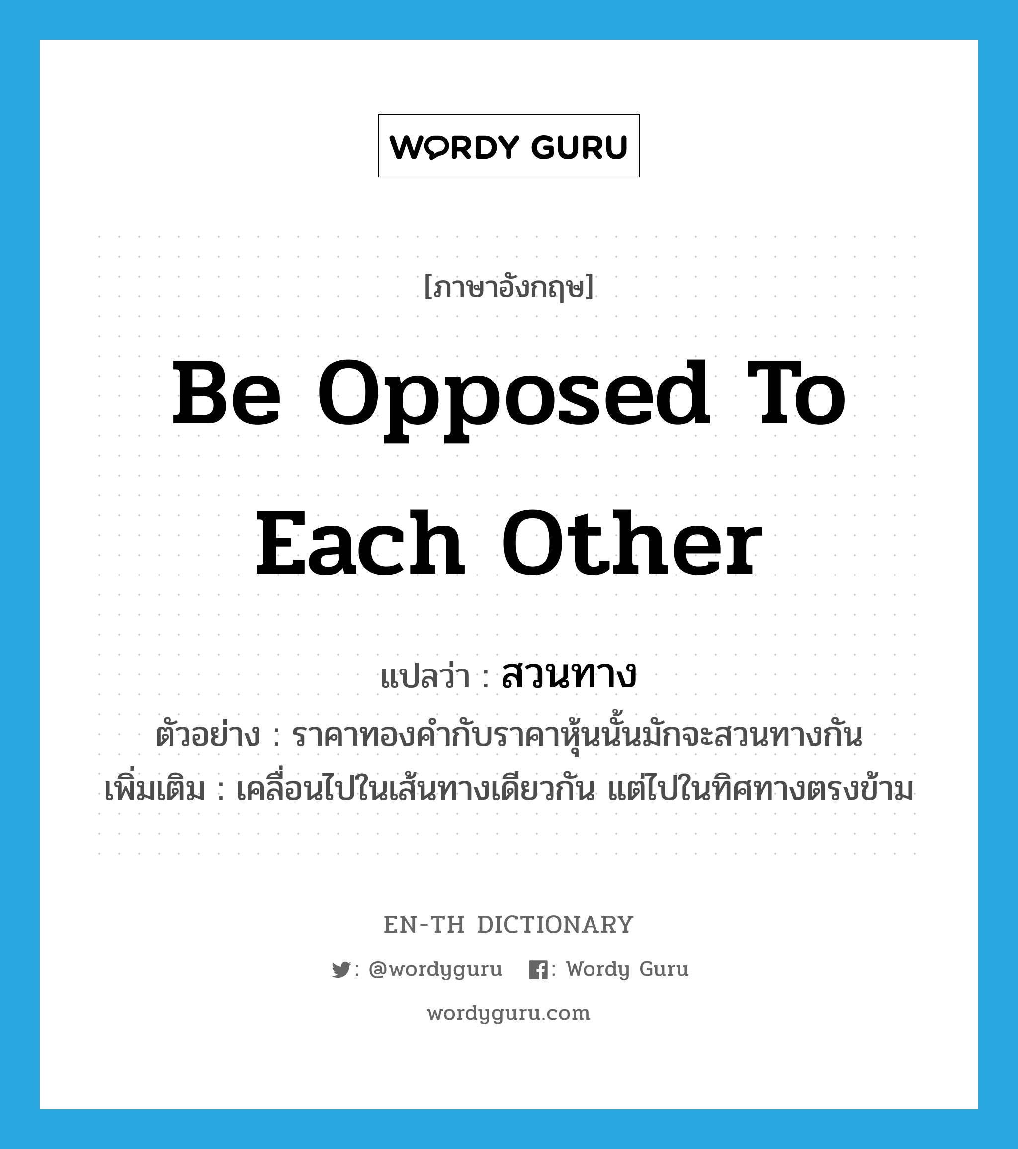 be opposed to each other แปลว่า?, คำศัพท์ภาษาอังกฤษ be opposed to each other แปลว่า สวนทาง ประเภท V ตัวอย่าง ราคาทองคำกับราคาหุ้นนั้นมักจะสวนทางกัน เพิ่มเติม เคลื่อนไปในเส้นทางเดียวกัน แต่ไปในทิศทางตรงข้าม หมวด V