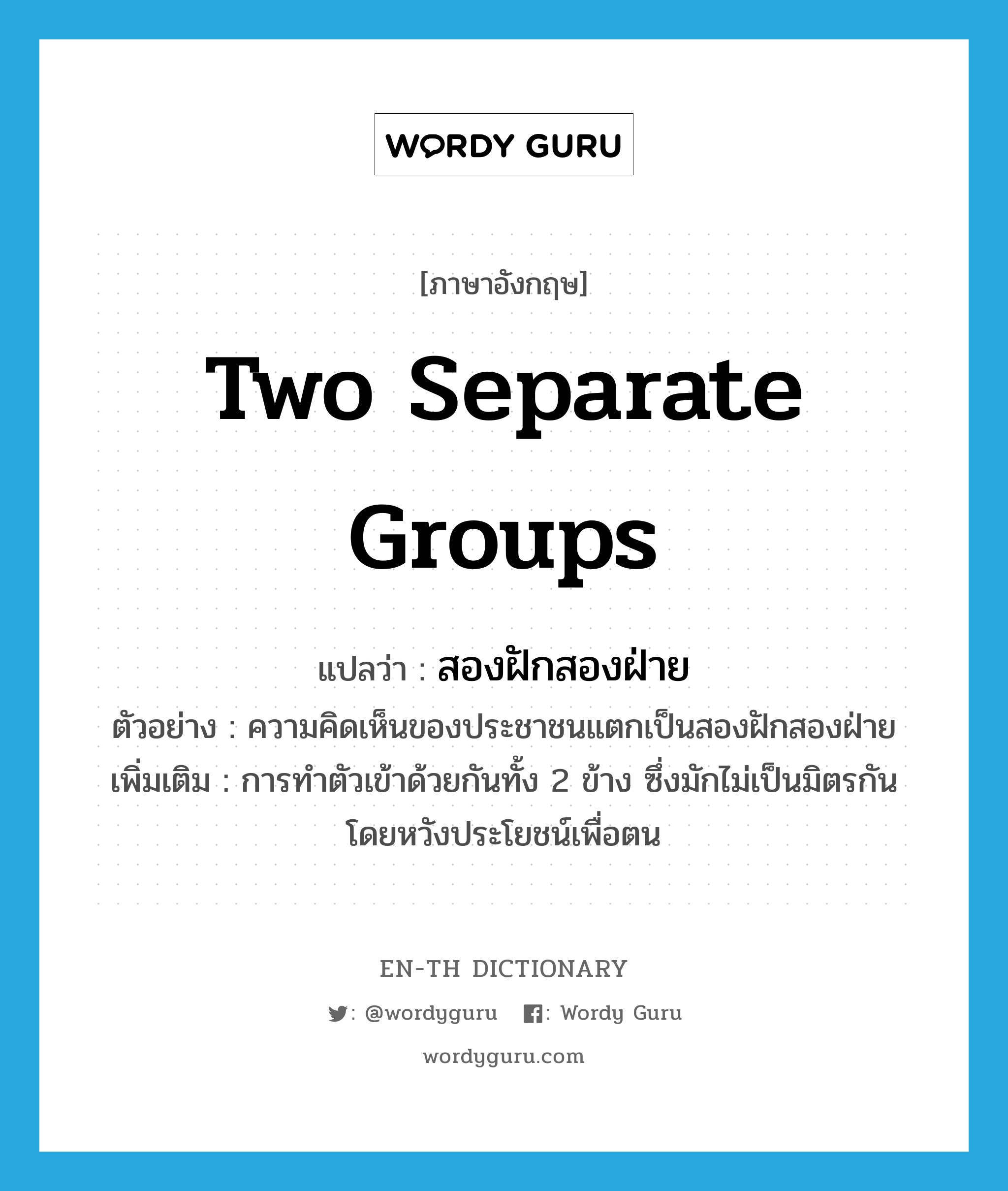 two separate groups แปลว่า?, คำศัพท์ภาษาอังกฤษ two separate groups แปลว่า สองฝักสองฝ่าย ประเภท N ตัวอย่าง ความคิดเห็นของประชาชนแตกเป็นสองฝักสองฝ่าย เพิ่มเติม การทำตัวเข้าด้วยกันทั้ง 2 ข้าง ซึ่งมักไม่เป็นมิตรกัน โดยหวังประโยชน์เพื่อตน หมวด N