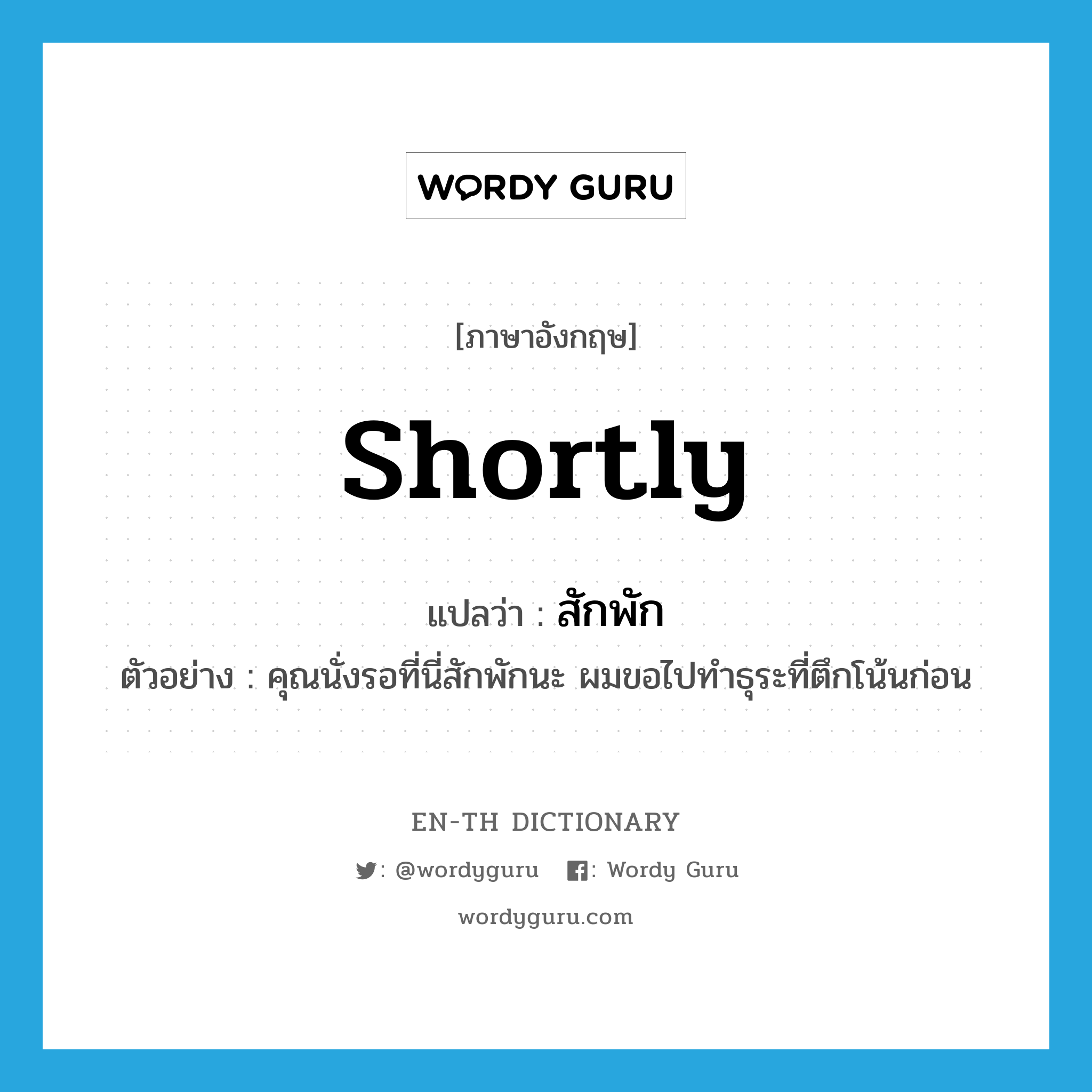 shortly แปลว่า?, คำศัพท์ภาษาอังกฤษ shortly แปลว่า สักพัก ประเภท ADV ตัวอย่าง คุณนั่งรอที่นี่สักพักนะ ผมขอไปทำธุระที่ตึกโน้นก่อน หมวด ADV