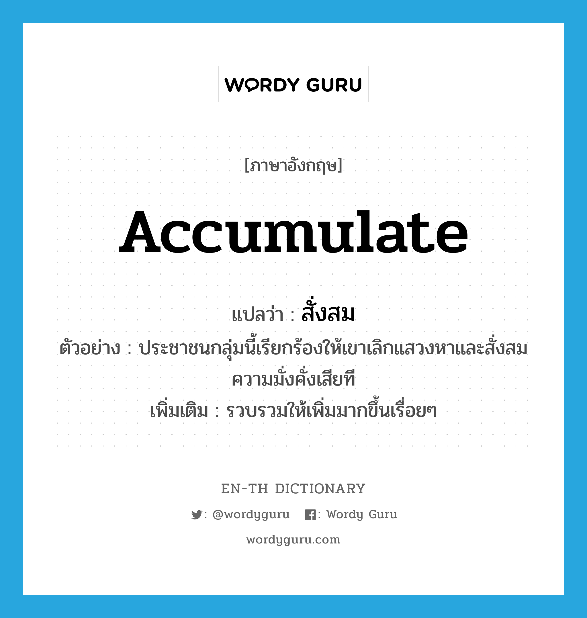 accumulate แปลว่า?, คำศัพท์ภาษาอังกฤษ accumulate แปลว่า สั่งสม ประเภท V ตัวอย่าง ประชาชนกลุ่มนี้เรียกร้องให้เขาเลิกแสวงหาและสั่งสมความมั่งคั่งเสียที เพิ่มเติม รวบรวมให้เพิ่มมากขึ้นเรื่อยๆ หมวด V